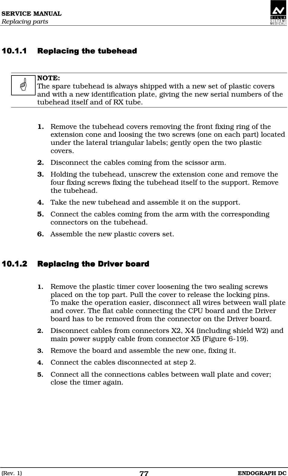 SERVICE MANUAL Replacing parts (Rev. 1)  ENDOGRAPH DC 77   DDDDDDDDDDDDDDDD  NOTE: The spare tubehead is always shipped with a new set of plastic covers and with a new identification plate, giving the new serial numbers of the tubehead itself and of RX tube.   1. Remove the tubehead covers removing the front fixing ring of the extension cone and loosing the two screws (one on each part) located under the lateral triangular labels; gently open the two plastic covers. 2. Disconnect the cables coming from the scissor arm. 3. Holding the tubehead, unscrew the extension cone and remove the four fixing screws fixing the tubehead itself to the support. Remove the tubehead. 4. Take the new tubehead and assemble it on the support. 5. Connect the cables coming from the arm with the corresponding connectors on the tubehead. 6. Assemble the new plastic covers set.   DDEFDEEDDEFDEEDDEFDEEDDEFDEE 1. Remove the plastic timer cover loosening the two sealing screws placed on the top part. Pull the cover to release the locking pins. To make the operation easier, disconnect all wires between wall plate and cover. The flat cable connecting the CPU board and the Driver board has to be removed from the connector on the Driver board. 2. Disconnect cables from connectors X2, X4 (including shield W2) and main power supply cable from connector X5 (Figure 6-19). 3. Remove the board and assemble the new one, fixing it. 4. Connect the cables disconnected at step 2. 5. Connect all the connections cables between wall plate and cover; close the timer again.    
