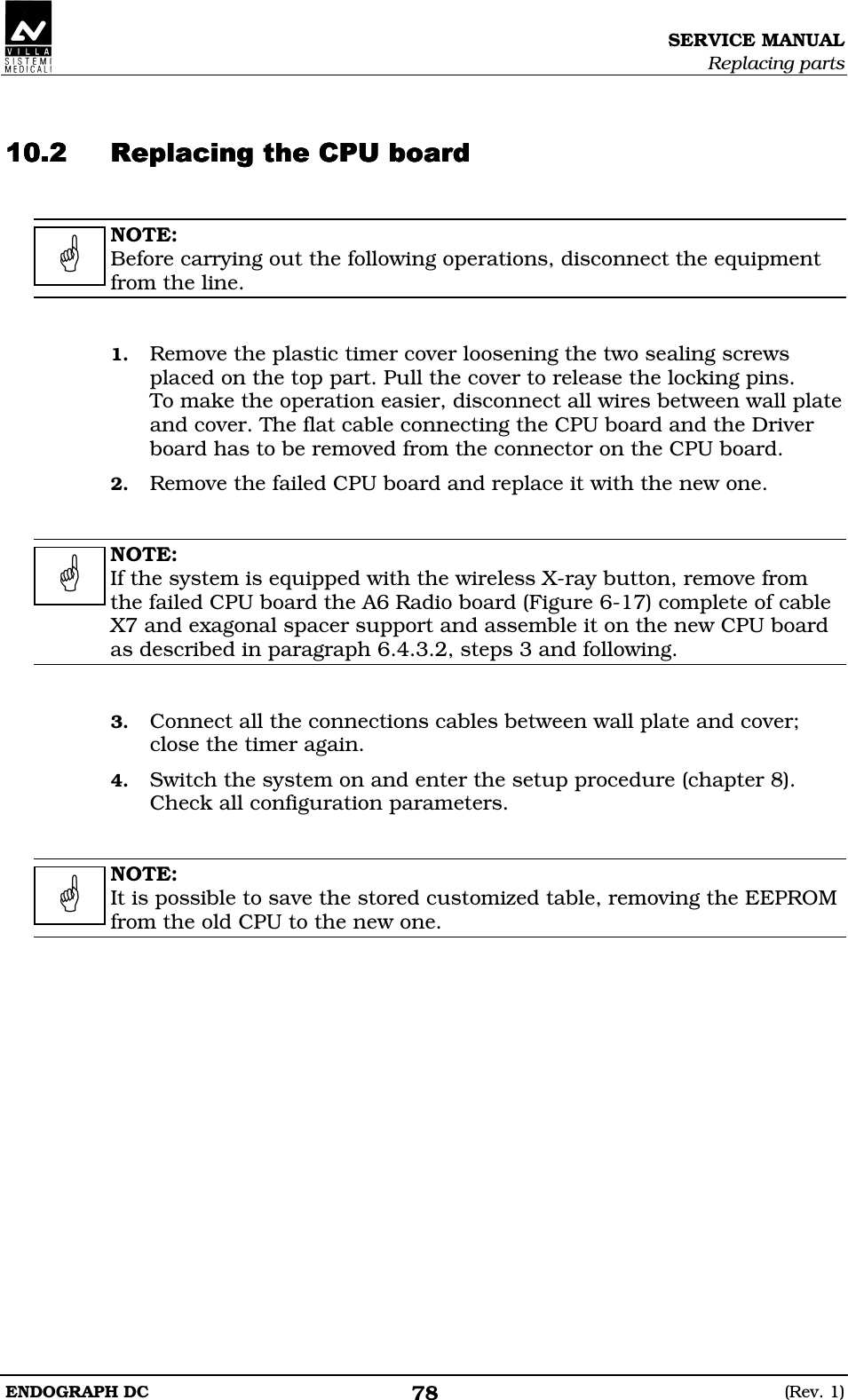 SERVICE MANUAL Replacing parts ENDOGRAPH DC  (Rev. 1) 78   DDDDDBDBDBDBEEEE  NOTE: Before carrying out the following operations, disconnect the equipment from the line.   1. Remove the plastic timer cover loosening the two sealing screws placed on the top part. Pull the cover to release the locking pins. To make the operation easier, disconnect all wires between wall plate and cover. The flat cable connecting the CPU board and the Driver board has to be removed from the connector on the CPU board. 2. Remove the failed CPU board and replace it with the new one.   NOTE: If the system is equipped with the wireless X-ray button, remove from the failed CPU board the A6 Radio board (Figure 6-17) complete of cable X7 and exagonal spacer support and assemble it on the new CPU board as described in paragraph 6.4.3.2, steps 3 and following.   3. Connect all the connections cables between wall plate and cover; close the timer again. 4. Switch the system on and enter the setup procedure (chapter 8). Check all configuration parameters.   NOTE: It is possible to save the stored customized table, removing the EEPROM from the old CPU to the new one.       