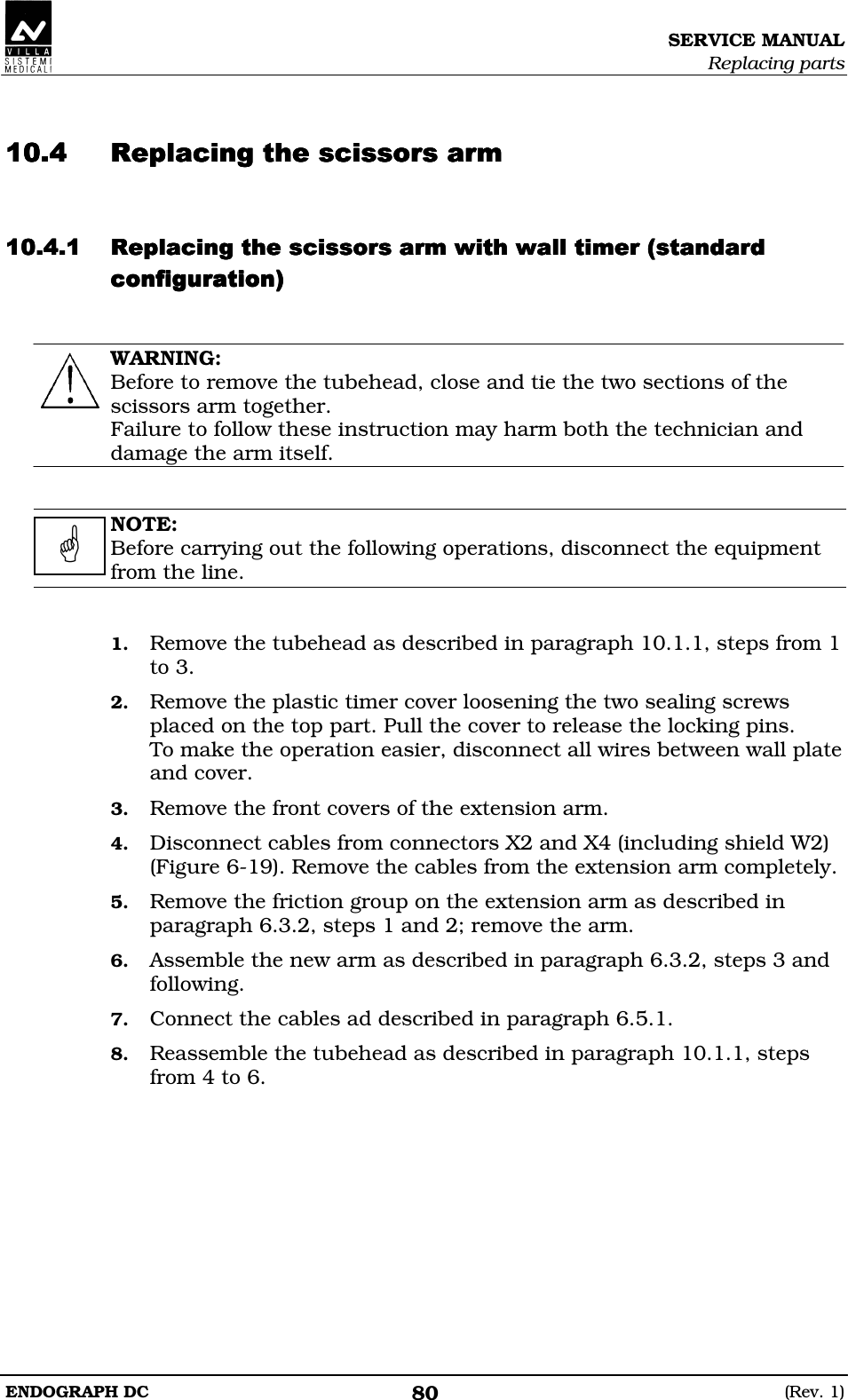 SERVICE MANUAL Replacing parts ENDOGRAPH DC  (Rev. 1) 80   DDEEDDEEDDEEDDEE DDEEDEEDDEEDEEDDEEDEEDDEEDEEEEEE  WARNING: Before to remove the tubehead, close and tie the two sections of the scissors arm together. Failure to follow these instruction may harm both the technician and damage the arm itself.   NOTE: Before carrying out the following operations, disconnect the equipment from the line.   1. Remove the tubehead as described in paragraph 10.1.1, steps from 1 to 3. 2. Remove the plastic timer cover loosening the two sealing screws placed on the top part. Pull the cover to release the locking pins. To make the operation easier, disconnect all wires between wall plate and cover. 3. Remove the front covers of the extension arm. 4. Disconnect cables from connectors X2 and X4 (including shield W2) (Figure 6-19). Remove the cables from the extension arm completely. 5. Remove the friction group on the extension arm as described in paragraph 6.3.2, steps 1 and 2; remove the arm. 6. Assemble the new arm as described in paragraph 6.3.2, steps 3 and following. 7. Connect the cables ad described in paragraph 6.5.1. 8. Reassemble the tubehead as described in paragraph 10.1.1, steps from 4 to 6.    