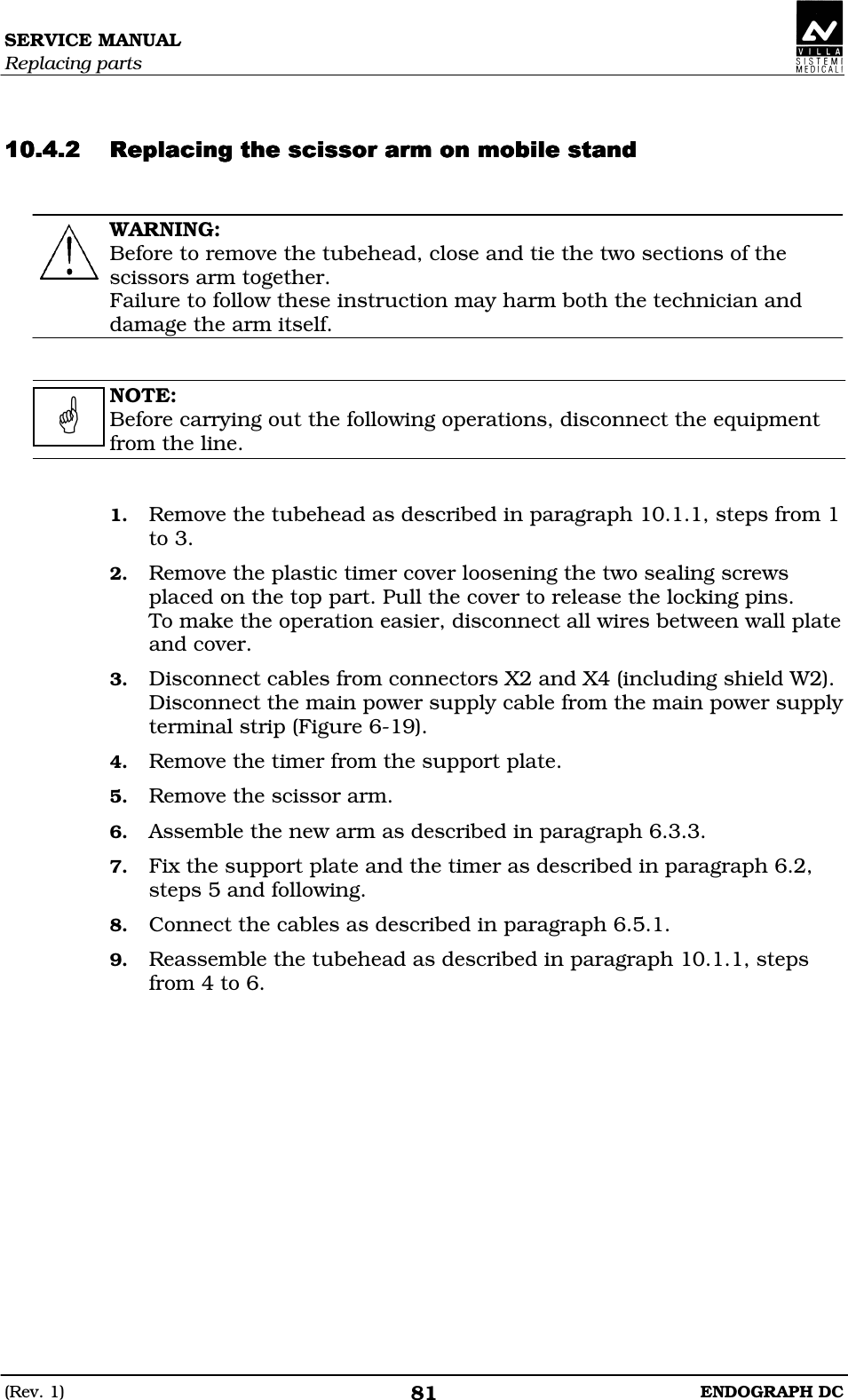 SERVICE MANUAL Replacing parts (Rev. 1)  ENDOGRAPH DC 81   DDEEDDDEEDDDEEDDDEED  WARNING: Before to remove the tubehead, close and tie the two sections of the scissors arm together. Failure to follow these instruction may harm both the technician and damage the arm itself.   NOTE: Before carrying out the following operations, disconnect the equipment from the line.   1. Remove the tubehead as described in paragraph 10.1.1, steps from 1 to 3. 2. Remove the plastic timer cover loosening the two sealing screws placed on the top part. Pull the cover to release the locking pins. To make the operation easier, disconnect all wires between wall plate and cover. 3. Disconnect cables from connectors X2 and X4 (including shield W2). Disconnect the main power supply cable from the main power supply terminal strip (Figure 6-19). 4. Remove the timer from the support plate. 5. Remove the scissor arm. 6. Assemble the new arm as described in paragraph 6.3.3. 7. Fix the support plate and the timer as described in paragraph 6.2, steps 5 and following. 8. Connect the cables as described in paragraph 6.5.1. 9. Reassemble the tubehead as described in paragraph 10.1.1, steps from 4 to 6.    