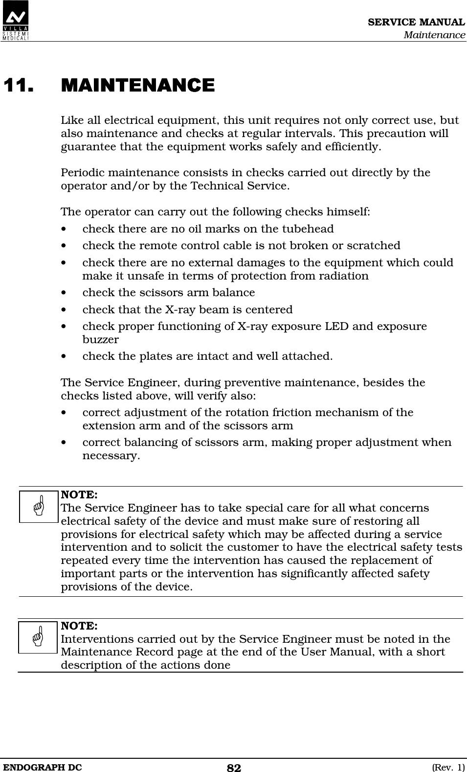 SERVICE MANUAL Maintenance ENDOGRAPH DC  (Rev. 1) 82  BBBB Like all electrical equipment, this unit requires not only correct use, but also maintenance and checks at regular intervals. This precaution will guarantee that the equipment works safely and efficiently.  Periodic maintenance consists in checks carried out directly by the operator and/or by the Technical Service.  The operator can carry out the following checks himself: • check there are no oil marks on the tubehead • check the remote control cable is not broken or scratched • check there are no external damages to the equipment which could make it unsafe in terms of protection from radiation • check the scissors arm balance • check that the X-ray beam is centered • check proper functioning of X-ray exposure LED and exposure buzzer • check the plates are intact and well attached.  The Service Engineer, during preventive maintenance, besides the checks listed above, will verify also: • correct adjustment of the rotation friction mechanism of the extension arm and of the scissors arm • correct balancing of scissors arm, making proper adjustment when necessary.   NOTE: The Service Engineer has to take special care for all what concerns electrical safety of the device and must make sure of restoring all provisions for electrical safety which may be affected during a service intervention and to solicit the customer to have the electrical safety tests repeated every time the intervention has caused the replacement of important parts or the intervention has significantly affected safety provisions of the device.   NOTE: Interventions carried out by the Service Engineer must be noted in the Maintenance Record page at the end of the User Manual, with a short description of the actions done      