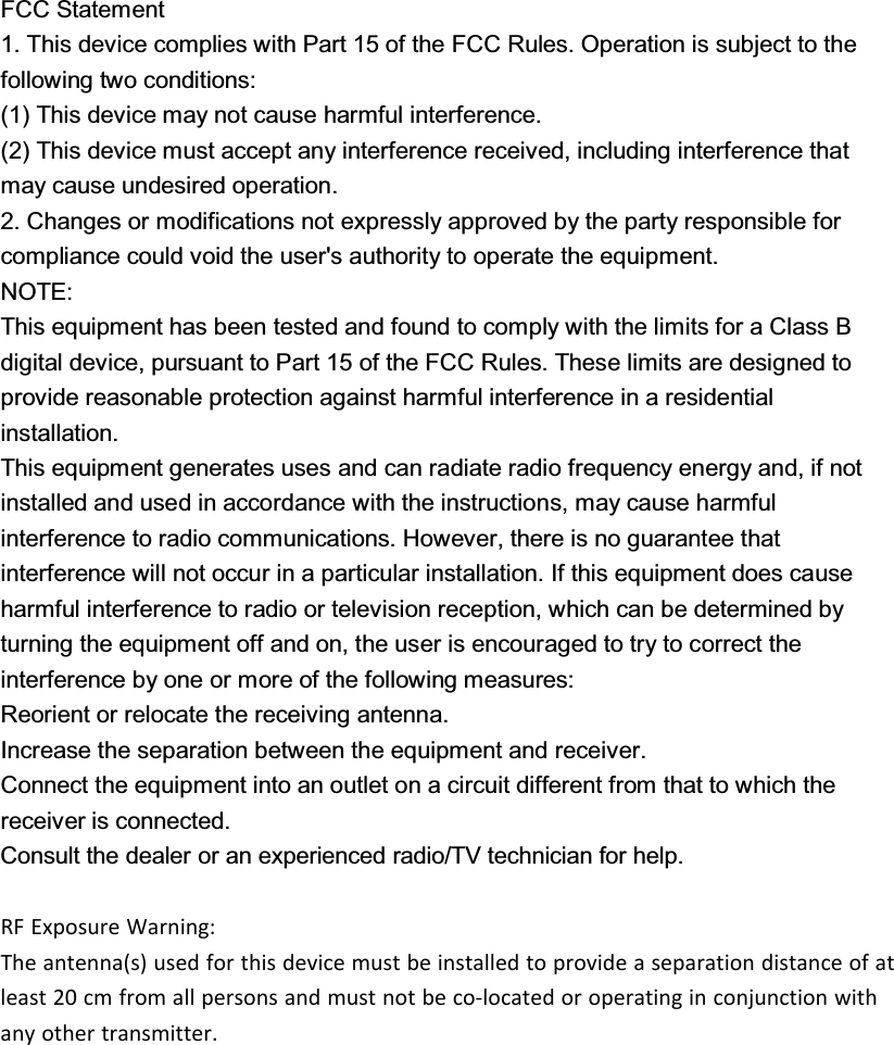 FCC Statement1. This device complies with Part 15 of the FCC Rules. Operation is subject to thefollowing two conditions:(1) This device may not cause harmful interference.(2) This device must accept any interference received, including interference thatmay cause undesired operation.2. Changes or modifications not expressly approved by the party responsible forcompliance could void the user&apos;s authority to operate the equipment.NOTE:This equipment has been tested and found to comply with the limits for a Class B digital device, pursuant to Part 15 of the FCC Rules. These limits are designed to provide reasonable protection against harmful interference in a residential installation.This equipment generates uses and can radiate radio frequency energy and, if not installed and used in accordance with the instructions, may cause harmful interference to radio communications. However, there is no guarantee that interference will not occur in a particular installation. If this equipment does cause harmful interference to radio or television reception, which can be determined by turning the equipment off and on, the user is encouraged to try to correct the interference by one or more of the following measures:Reorient or relocate the receiving antenna.Increase the separation between the equipment and receiver.Connect the equipment into an outlet on a circuit different from that to which the receiver is connected.Consult the dealer or an experienced radio/TV technician for help.RF Exposure Warning:The antenna(s) used for this device must be installed to provide a separation distance of at least 20 cm from all persons and must not be co-located or operating in conjunction with any other transmitter. 