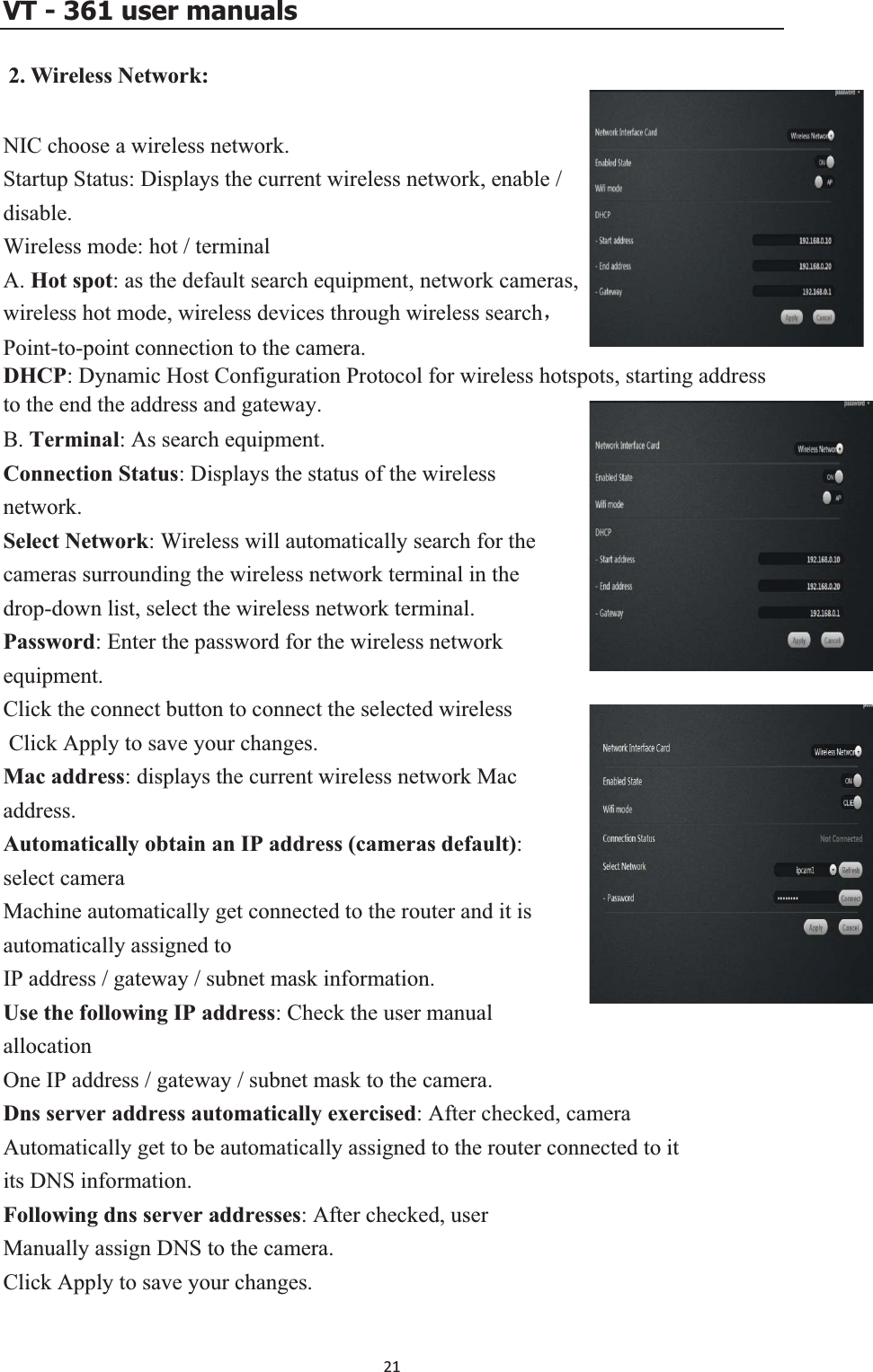 VT - 361 user manuals 2. Wireless Network:NIC choose a wireless network.   Startup Status: Displays the current wireless network, enable / disable.Wireless mode: hot / terminal A. Hot spot: as the default search equipment, network cameras, wireless hot mode, wireless devices through wireless searchˈPoint-to-point connection to the camera.   DHCP: Dynamic Host Configuration Protocol for wireless hotspots, starting address to the end the address and gateway.     B. Terminal: As search equipment. Connection Status: Displays the status of the wireless network.Select Network: Wireless will automatically search for the cameras surrounding the wireless network terminal in the drop-down list, select the wireless network terminal.  network equipment. Click the connect button to connect the selected wireless o save your changes. Mac address: displays the current wireless network Mac t):teway / subnet mask information. era. ecklly get to be automatically assigned to the router connected to it ur changes. Password: Enter the password for the wireless Click Apply taddress.Automatically obtain an IP address (cameras defaulselect camera Machine automatically get connected to the router and it is automatically assigned to IP address / gaUse the following IP address: Check the user manual allocation One IP address / gateway / subnet mask to the camDns server address automatically exercised: After chAutomaticaed, camera its DNS information. Following dns server addresses: After checked, user Manually assign DNS to the camera. Click Apply to save yo21