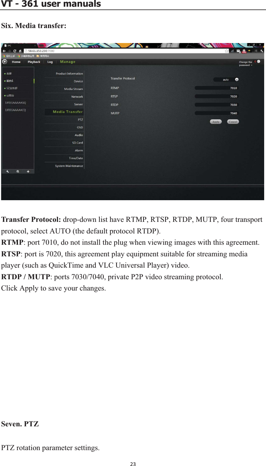 VT - 361 user manualsSix. Media transfer: Transfer Protocol: drop-down list have RTMP, RTSP, RTDP, MUTP, four transport protocol, select AUTO (the default protocol RTDP). RTMP: port 7010, do not install the plug when viewing images with this agreement. ing media LC Universal Player) video. TDP / MUTP: ports 7030/7040, private P2P video streaming protocol. Click Apply to save your changes. Seven. PTZ PTZ rotation parameter settings. RTSP: port is 7020, this agreement play equipment suitable for streamplayer (such as QuickTime and VR23