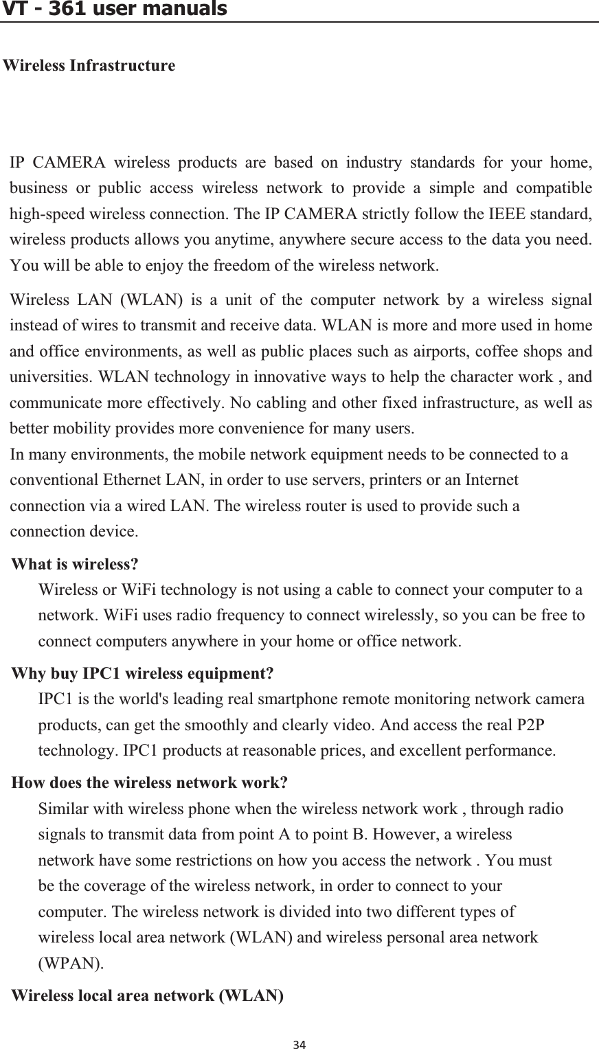 VT - 361 user manualsWireless Infrastructure IP CAMERA wireless products are based on industry standards for your home, business or public access wireless network to provide a simple and compatible high-speed wireless connect  str ,here secure access to the data you need. y th reedom of the wireless network. Wireless LAN (WLAN) is a unit of the computer network by a wireless signal instead of wires to transmit  N eand office environments, as well as public places such as airports, coffee shops and universities. WLAN technology in innovative ways to help the character work , and ectiv herbetter mobility provides mo ience for many In many environments, the mobile network equipment needs to be connected to a conventional Ethernet LAN , pconnection via a wired LAN. The wireless router is uWhat is wireless? Wireless or WiFi technology is not using a cable to connect your computer to a network. WiFi uses radio frequency to connect wirelessly, so you can be free to connect computers anywhere in your home or office network. ireless equipment? IPC1 is the world&apos;s leading real smartphone remote monitoring network camera products, can get the smoothly and clearly video. And access the real P2P technology. IPC1 products at reasonable prices, and excellent performance.  does the wireless network work? Similar with wireless phone when the wireless network work , through radio signals to transmit data from point A to point B. However, a wireless network have some restrictions on how you access the network . You must be the coverage of the wireless network, in order to connect to your computer. The wireless network is divided into two different types of wireless local area network (WLAN) and wireless personal area network (WPAN).cal area network (WLAN) ion. The IP CAMERA ictly follow the IEEE standardwireless products allows you anytime, anywYou will be able to enjo e fand receive data. WLA is more and more used in homcommunicate more eff ely. No cabling and otre conven fixed infrastructure, as well as users.  , in order to use servers rinters or an Internet sed to provide such a connection device. Why buy IPC1 wHowWireless lo34