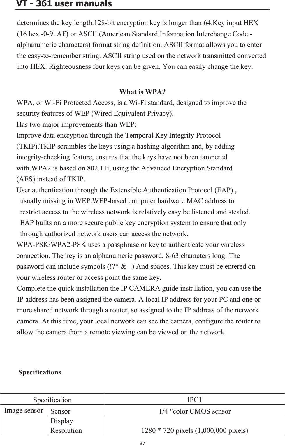 VT - 361 user manualsd .Key input HEX ( Code - alphanumeric characters) format string definition. ASCII format allows you to enter t ertediWhat is WPA? WPA, or Wi-Fi Protected Access, is a Wi-Fi standard, designed to improve the s Wired Equivalent Privacy). HIm(T addingin -checking feature, ensures that the keys have not been tampered wd(U, g in WEP.WEP-based computer hardware MAC address to t access to the wireless network is relatively easy be listened and stealed.   n a more secure public key encryption system to ensure that only through authorized network users can access the network. WPA-PSK/WPA2-PSK uses a passphrase or key to authenticate your wireless  is an alphanumeric password, 8-63 characters long. The password can include symbols (!?* &amp; _) And spaces. This key must be entered on your wireless router or access point the same key. Complete the quick installation the IP CAMERA guide installation, you can use the ork through a router, so assigned to the IP address of the network see the camera, configure the router to all  be viewed on the network.  Specifications etermines the key length.128-bit encryption key is longer than 6416 hex -0-9, AF) or ASCII (American Standard Information Interchange he easy-to-remember string. ASCII string used on the network transmitted convnto HEX. Righteousness four keys can be given. You can easily change the key. ecurity features of WEP (as two major improvements than WEP: prove data encryption through the Temporal Key Integrity Protocol KIP).TKIP scrambles the keys using a hashing algorithm and, by tegrityith.WPA2 is based on 802.11i, using the Advanced Encryption StandarAES) instead of TKIP. ser authentication through the Extensible Authentication Protocol (EAP) usually missinrestricEAP builts oconnection. The keyIP address has been assigned the camera. A local IP address for your PC and one or more shared netwcamera. At this time, your local network can ow the camera from a remote viewing canSpecification IPC1 Sensor 1/4 &quot;color CMOS sensor Ima)ge sensor DisplayResolution 1280 * 720 pixels (1,000,000 pixels37