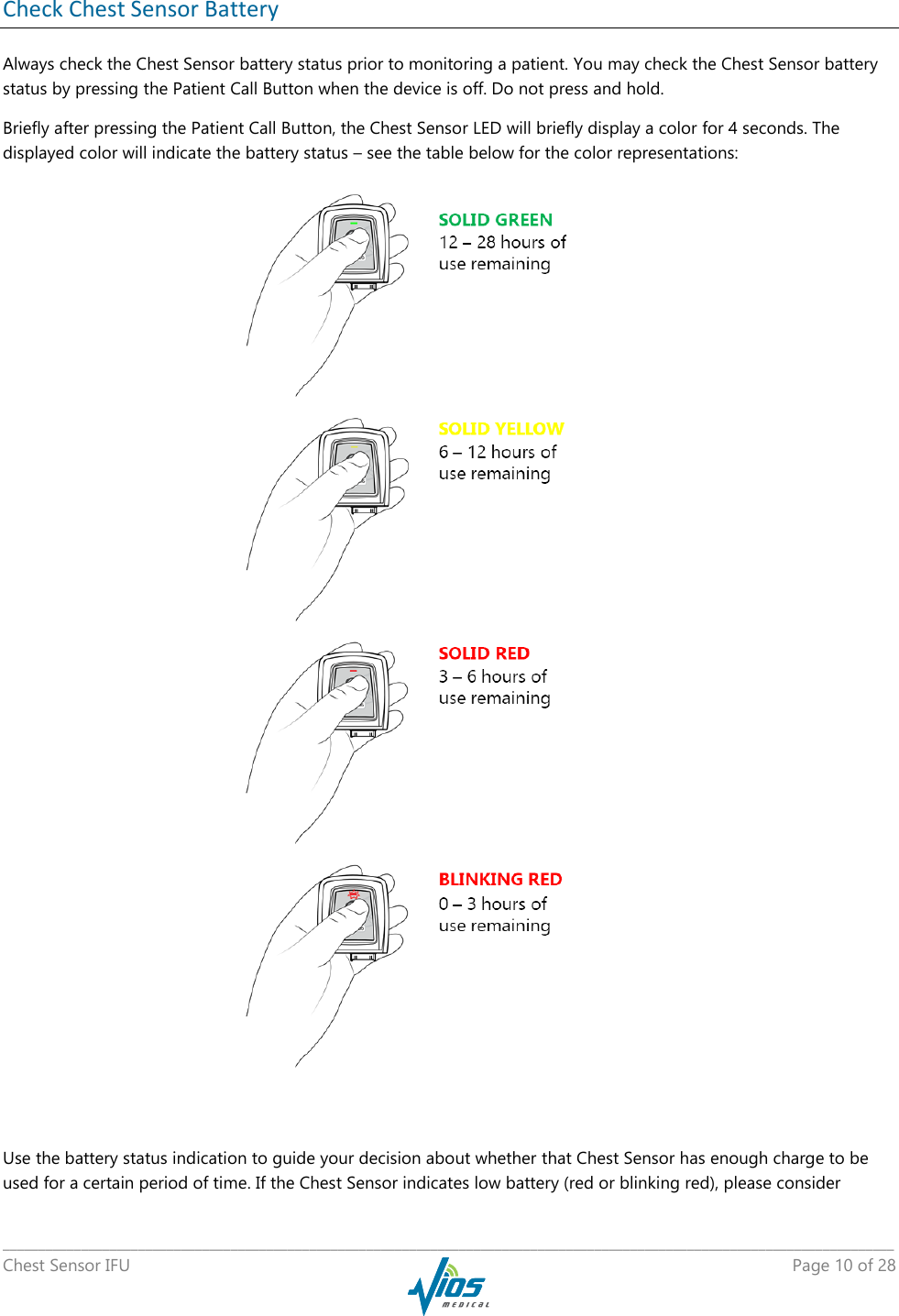   _____________________________________________________________________________________________________________________________ Chest Sensor IFU    Page 10 of 28  Check Chest Sensor Battery  Always check the Chest Sensor battery status prior to monitoring a patient. You may check the Chest Sensor battery status by pressing the Patient Call Button when the device is off. Do not press and hold. Briefly after pressing the Patient Call Button, the Chest Sensor LED will briefly display a color for 4 seconds. The displayed color will indicate the battery status – see the table below for the color representations:  Use the battery status indication to guide your decision about whether that Chest Sensor has enough charge to be used for a certain period of time. If the Chest Sensor indicates low battery (red or blinking red), please consider 