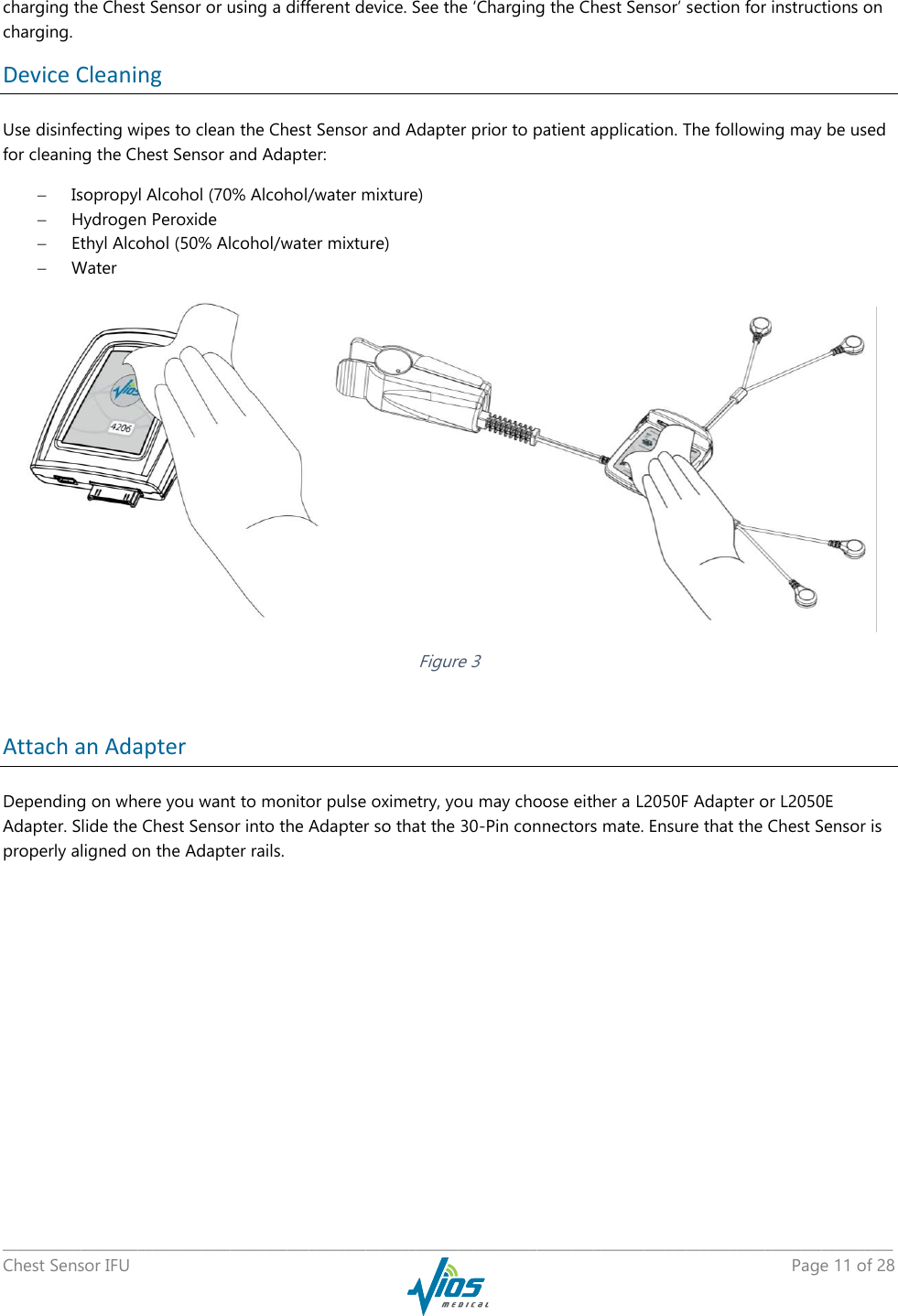   _____________________________________________________________________________________________________________________________ Chest Sensor IFU    Page 11 of 28  charging the Chest Sensor or using a different device. See the ‘Charging the Chest Sensor’ section for instructions on charging. Device Cleaning Use disinfecting wipes to clean the Chest Sensor and Adapter prior to patient application. The following may be used for cleaning the Chest Sensor and Adapter:  Isopropyl Alcohol (70% Alcohol/water mixture)  Hydrogen Peroxide  Ethyl Alcohol (50% Alcohol/water mixture)  Water    Figure 3  Attach an Adapter Depending on where you want to monitor pulse oximetry, you may choose either a L2050F Adapter or L2050E Adapter. Slide the Chest Sensor into the Adapter so that the 30-Pin connectors mate. Ensure that the Chest Sensor is properly aligned on the Adapter rails. 