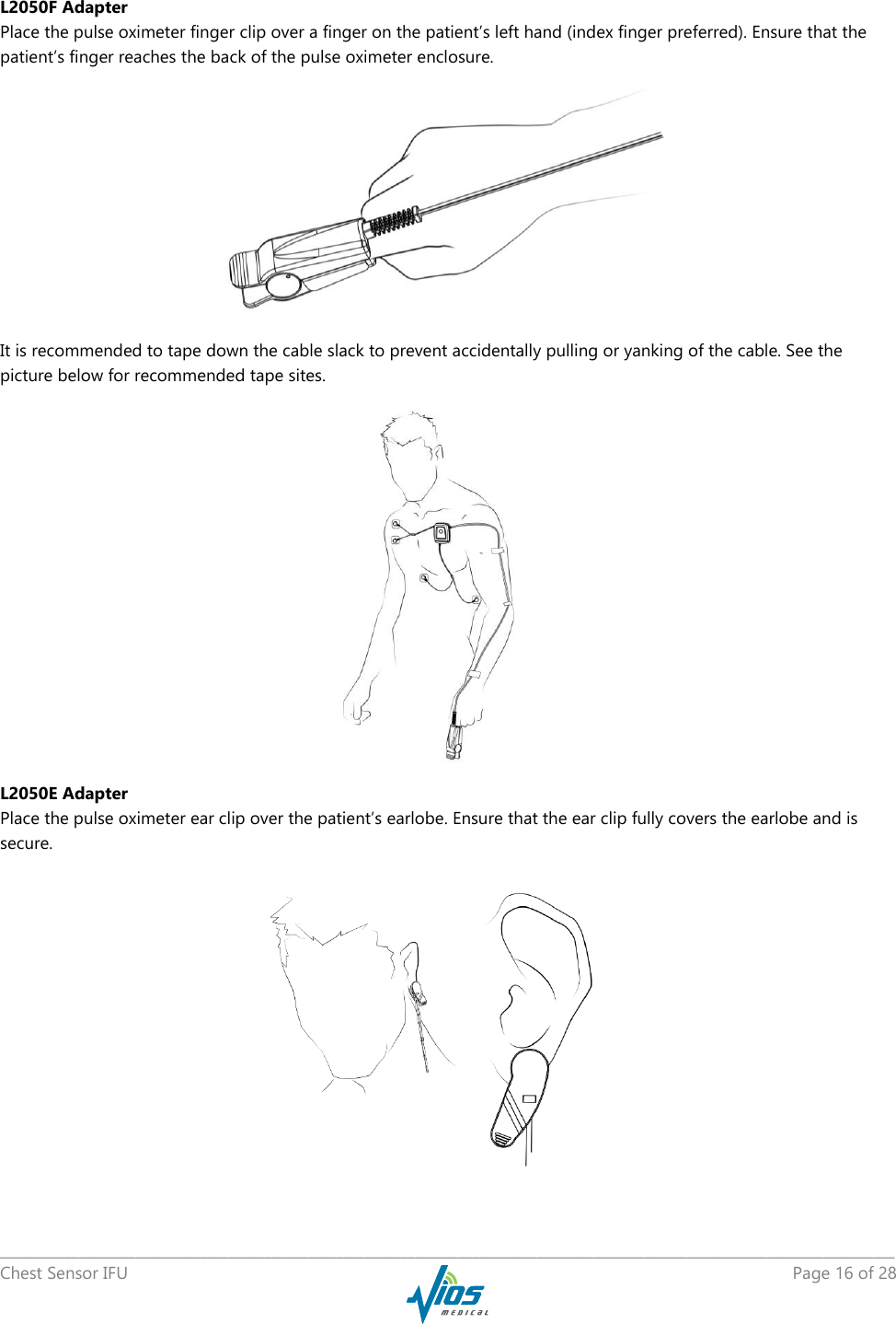  _____________________________________________________________________________________________________________________________ Chest Sensor IFU    Page 16 of 28  L2050F Adapter Place the pulse oximeter finger clip over a finger on the patient’s left hand (index finger preferred). Ensure that the patient’s finger reaches the back of the pulse oximeter enclosure.  It is recommended to tape down the cable slack to prevent accidentally pulling or yanking of the cable. See the picture below for recommended tape sites.  L2050E Adapter Place the pulse oximeter ear clip over the patient’s earlobe. Ensure that the ear clip fully covers the earlobe and is secure.  