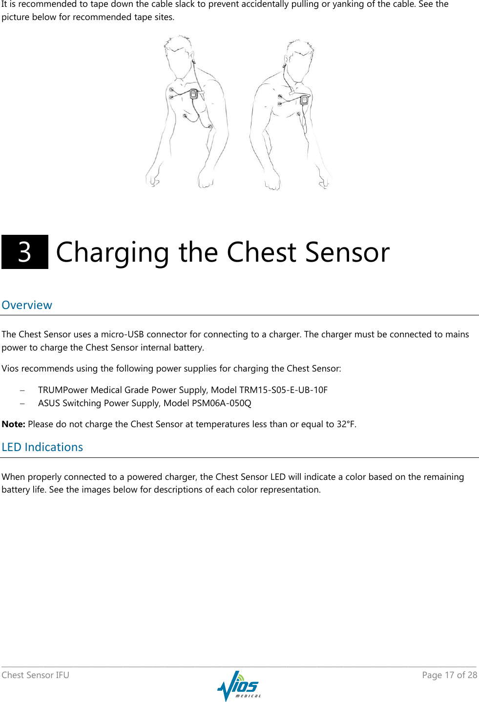   _____________________________________________________________________________________________________________________________ Chest Sensor IFU    Page 17 of 28  It is recommended to tape down the cable slack to prevent accidentally pulling or yanking of the cable. See the picture below for recommended tape sites.           3   Charging the Chest Sensor Overview The Chest Sensor uses a micro-USB connector for connecting to a charger. The charger must be connected to mains power to charge the Chest Sensor internal battery.  Vios recommends using the following power supplies for charging the Chest Sensor:  TRUMPower Medical Grade Power Supply, Model TRM15-S05-E-UB-10F  ASUS Switching Power Supply, Model PSM06A-050Q Note: Please do not charge the Chest Sensor at temperatures less than or equal to 32°F. LED Indications When properly connected to a powered charger, the Chest Sensor LED will indicate a color based on the remaining battery life. See the images below for descriptions of each color representation. 