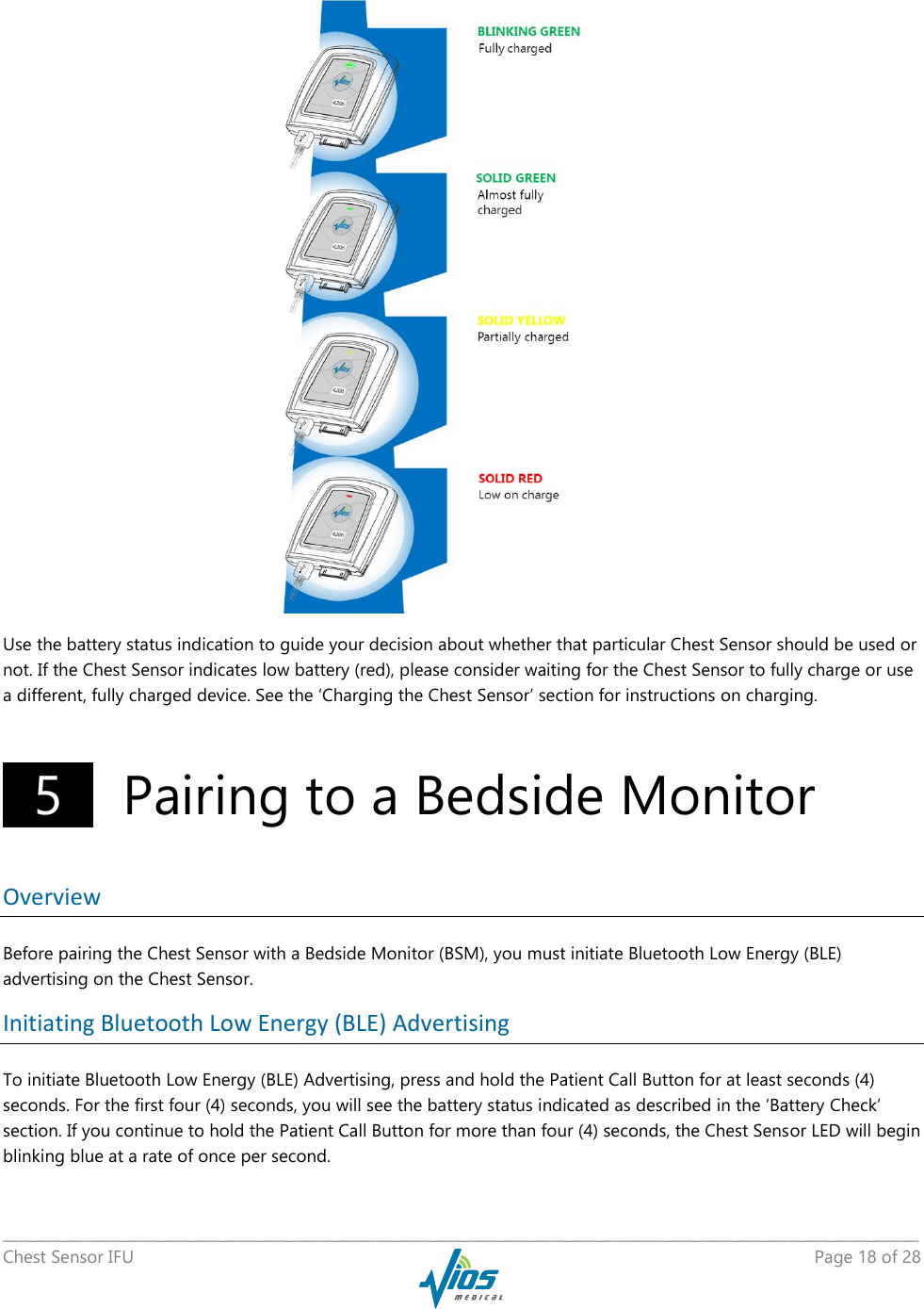   _____________________________________________________________________________________________________________________________ Chest Sensor IFU    Page 18 of 28     Use the battery status indication to guide your decision about whether that particular Chest Sensor should be used or not. If the Chest Sensor indicates low battery (red), please consider waiting for the Chest Sensor to fully charge or use a different, fully charged device. See the ‘Charging the Chest Sensor’ section for instructions on charging.   5    Pairing to a Bedside Monitor  Overview Before pairing the Chest Sensor with a Bedside Monitor (BSM), you must initiate Bluetooth Low Energy (BLE) advertising on the Chest Sensor. Initiating Bluetooth Low Energy (BLE) Advertising To initiate Bluetooth Low Energy (BLE) Advertising, press and hold the Patient Call Button for at least seconds (4) seconds. For the first four (4) seconds, you will see the battery status indicated as described in the ‘Battery Check’ section. If you continue to hold the Patient Call Button for more than four (4) seconds, the Chest Sensor LED will begin blinking blue at a rate of once per second.  