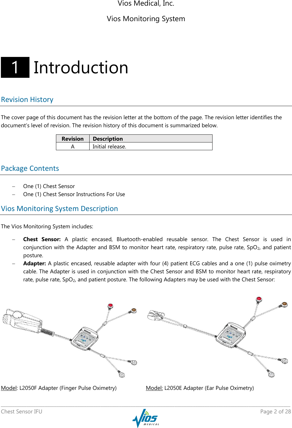   _____________________________________________________________________________________________________________________________ Chest Sensor IFU    Page 2 of 28  Vios Medical, Inc. Vios Monitoring System    1   Introduction Revision History The cover page of this document has the revision letter at the bottom of the page. The revision letter identifies the document’s level of revision. The revision history of this document is summarized below. Revision Description A Initial release.  Package Contents  One (1) Chest Sensor  One (1) Chest Sensor Instructions For Use Vios Monitoring System Description The Vios Monitoring System includes:  Chest  Sensor:  A  plastic  encased,  Bluetooth-enabled  reusable  sensor.  The  Chest  Sensor  is  used  in conjunction with the Adapter and BSM to monitor heart rate, respiratory rate, pulse rate, SpO2, and patient posture.  Adapter: A plastic encased, reusable adapter with four (4) patient ECG cables and a one (1) pulse oximetry cable. The Adapter is used in conjunction with the Chest Sensor and BSM to monitor heart rate, respiratory rate, pulse rate, SpO2, and patient posture. The following Adapters may be used with the Chest Sensor:   Model: L2050F Adapter (Finger Pulse Oximetry) Model: L2050E Adapter (Ear Pulse Oximetry) 