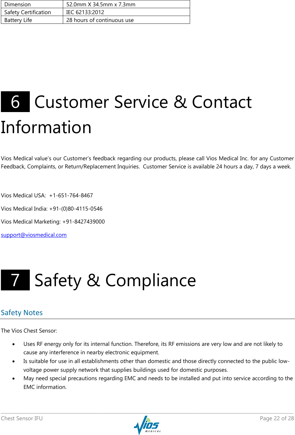   _____________________________________________________________________________________________________________________________ Chest Sensor IFU    Page 22 of 28          6   Customer Service &amp; Contact Information Vios Medical value’s our Customer’s feedback regarding our products, please call Vios Medical Inc. for any Customer Feedback, Complaints, or Return/Replacement Inquiries.  Customer Service is available 24 hours a day, 7 days a week.  Vios Medical USA:  +1-651-764-8467 Vios Medical India: +91-(0)80-4115-0546 Vios Medical Marketing: +91-8427439000 support@viosmedical.com    7   Safety &amp; Compliance Safety Notes The Vios Chest Sensor:  Uses RF energy only for its internal function. Therefore, its RF emissions are very low and are not likely to cause any interference in nearby electronic equipment.  Is suitable for use in all establishments other than domestic and those directly connected to the public low-voltage power supply network that supplies buildings used for domestic purposes.  May need special precautions regarding EMC and needs to be installed and put into service according to the EMC information. Dimension 52.0mm X 34.5mm x 7.3mm Safety Certification IEC 62133:2012 Battery Life 28 hours of continuous use 