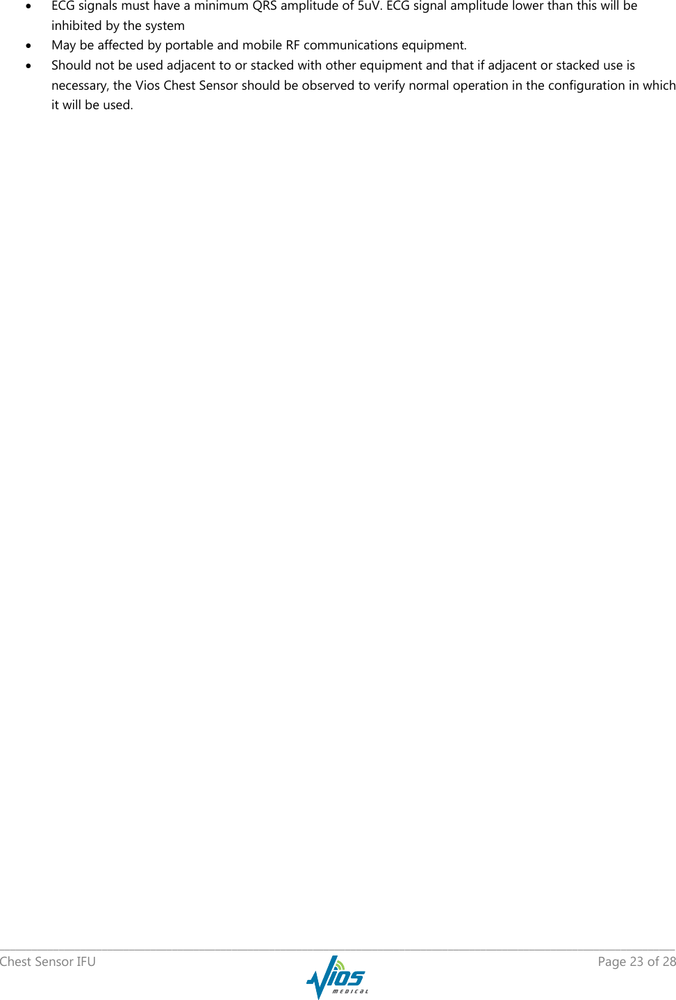   _____________________________________________________________________________________________________________________________ Chest Sensor IFU    Page 23 of 28   ECG signals must have a minimum QRS amplitude of 5uV. ECG signal amplitude lower than this will be inhibited by the system  May be affected by portable and mobile RF communications equipment.  Should not be used adjacent to or stacked with other equipment and that if adjacent or stacked use is necessary, the Vios Chest Sensor should be observed to verify normal operation in the configuration in which it will be used.    