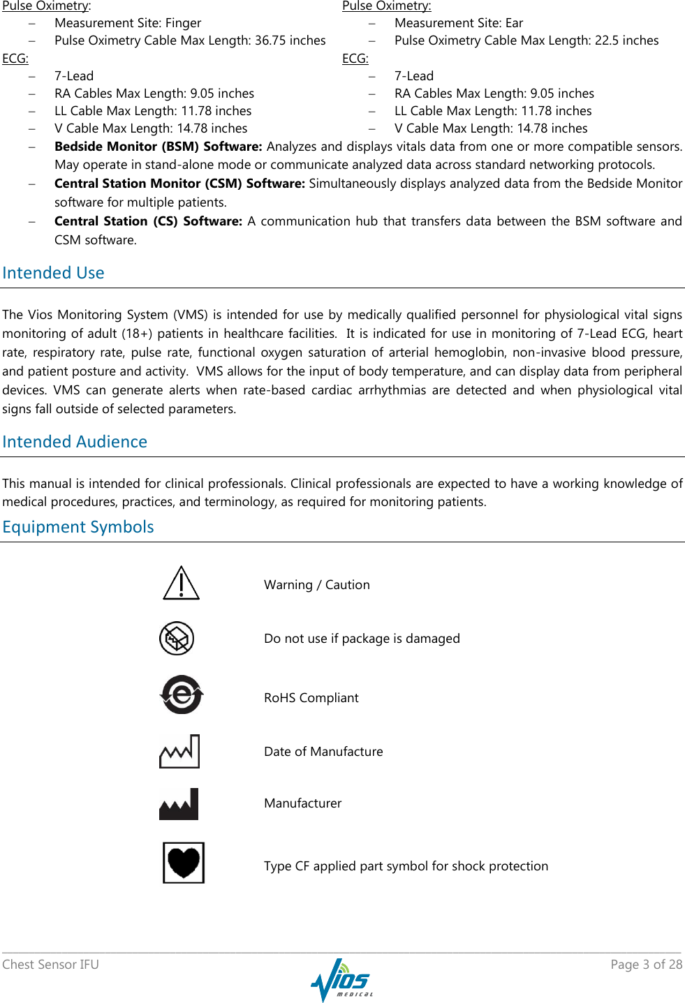   _____________________________________________________________________________________________________________________________ Chest Sensor IFU    Page 3 of 28  Pulse Oximetry:  Measurement Site: Finger   Pulse Oximetry Cable Max Length: 36.75 inches Pulse Oximetry:  Measurement Site: Ear   Pulse Oximetry Cable Max Length: 22.5 inches ECG:   7-Lead  RA Cables Max Length: 9.05 inches  LL Cable Max Length: 11.78 inches  V Cable Max Length: 14.78 inches ECG:   7-Lead  RA Cables Max Length: 9.05 inches  LL Cable Max Length: 11.78 inches  V Cable Max Length: 14.78 inches  Bedside Monitor (BSM) Software: Analyzes and displays vitals data from one or more compatible sensors. May operate in stand-alone mode or communicate analyzed data across standard networking protocols.  Central Station Monitor (CSM) Software: Simultaneously displays analyzed data from the Bedside Monitor software for multiple patients.   Central Station (CS) Software: A communication hub that  transfers data  between the BSM software and CSM software. Intended Use The Vios Monitoring System (VMS) is intended for use by medically qualified personnel for physiological vital signs monitoring of adult (18+) patients in healthcare facilities.  It is indicated for use in monitoring of 7-Lead ECG, heart rate,  respiratory  rate,  pulse  rate,  functional  oxygen  saturation  of  arterial  hemoglobin,  non-invasive  blood  pressure, and patient posture and activity.  VMS allows for the input of body temperature, and can display data from peripheral devices.  VMS  can  generate  alerts  when  rate-based  cardiac  arrhythmias  are  detected  and  when  physiological  vital signs fall outside of selected parameters. Intended Audience This manual is intended for clinical professionals. Clinical professionals are expected to have a working knowledge of medical procedures, practices, and terminology, as required for monitoring patients. Equipment Symbols     Warning / Caution     Do not use if package is damaged     RoHS Compliant     Date of Manufacture     Manufacturer    Type CF applied part symbol for shock protection 