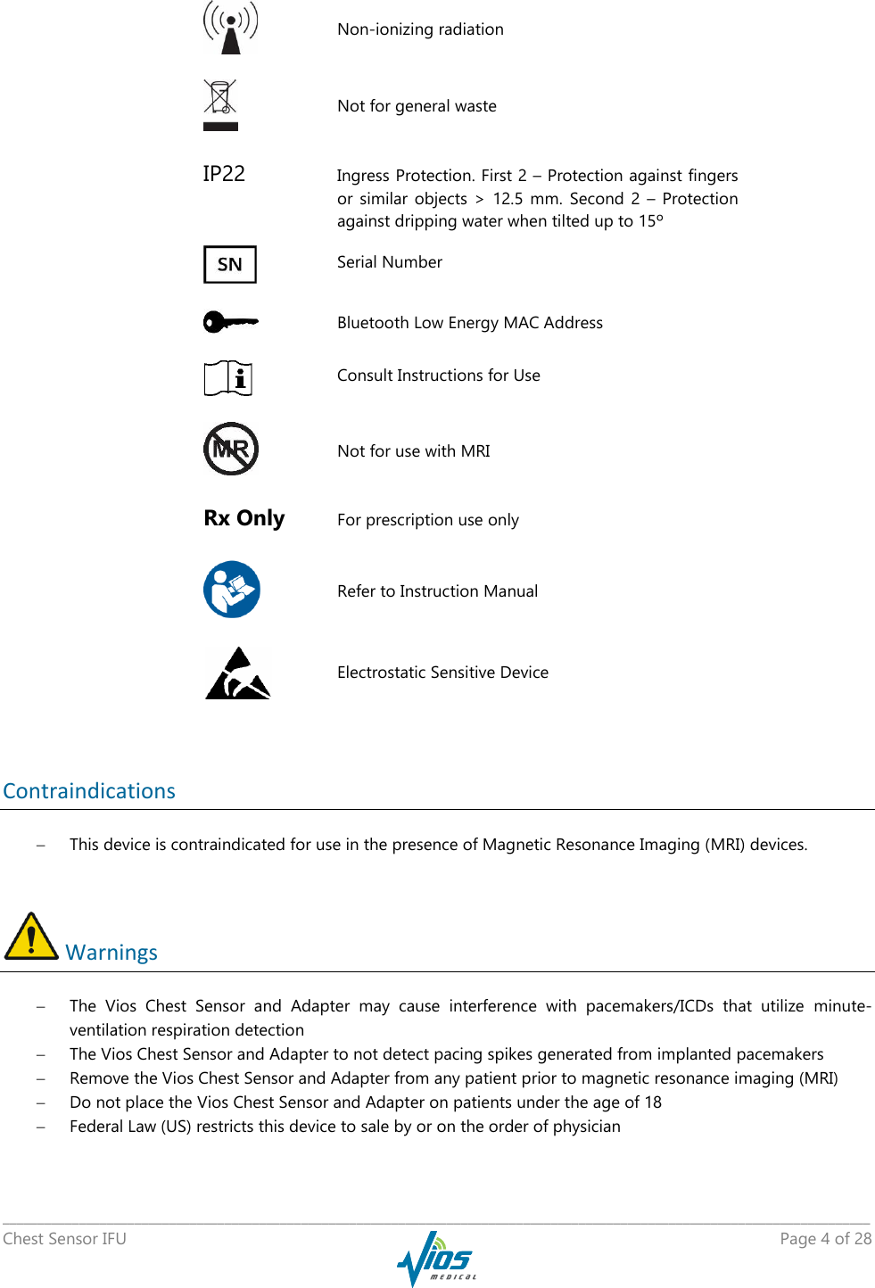   _____________________________________________________________________________________________________________________________ Chest Sensor IFU    Page 4 of 28      Non-ionizing radiation     Not for general waste IP22  Ingress Protection. First 2 – Protection against fingers or  similar  objects  &gt;  12.5  mm.  Second  2  –  Protection against dripping water when tilted up to 15º     Serial Number     Bluetooth Low Energy MAC Address      Consult Instructions for Use     Not for use with MRI Rx Only For prescription use only     Refer to Instruction Manual  Electrostatic Sensitive Device  Contraindications  This device is contraindicated for use in the presence of Magnetic Resonance Imaging (MRI) devices.   Warnings  The  Vios  Chest  Sensor  and  Adapter  may  cause  interference  with  pacemakers/ICDs  that  utilize  minute-ventilation respiration detection  The Vios Chest Sensor and Adapter to not detect pacing spikes generated from implanted pacemakers  Remove the Vios Chest Sensor and Adapter from any patient prior to magnetic resonance imaging (MRI)  Do not place the Vios Chest Sensor and Adapter on patients under the age of 18  Federal Law (US) restricts this device to sale by or on the order of physician 