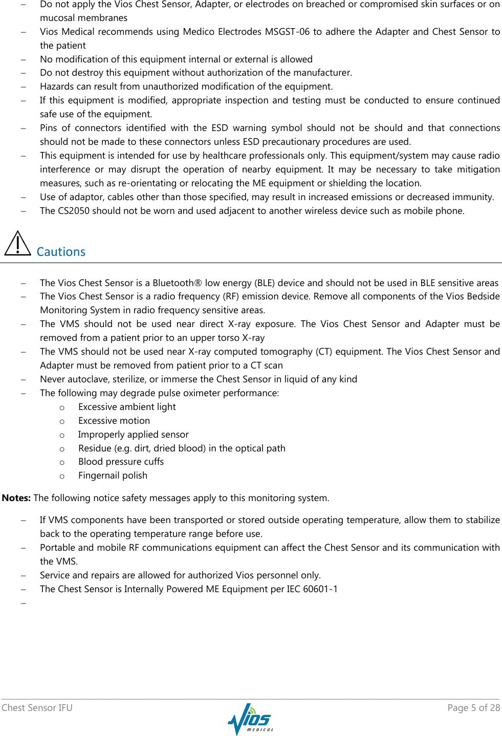   _____________________________________________________________________________________________________________________________ Chest Sensor IFU    Page 5 of 28   Do not apply the Vios Chest Sensor, Adapter, or electrodes on breached or compromised skin surfaces or on mucosal membranes  Vios Medical recommends using Medico Electrodes MSGST-06 to adhere the Adapter and Chest Sensor to the patient  No modification of this equipment internal or external is allowed  Do not destroy this equipment without authorization of the manufacturer.  Hazards can result from unauthorized modification of the equipment.  If this  equipment is  modified,  appropriate inspection  and testing must  be conducted  to  ensure continued safe use of the equipment.  Pins  of  connectors  identified  with  the  ESD  warning  symbol  should  not  be  should  and  that  connections should not be made to these connectors unless ESD precautionary procedures are used.  This equipment is intended for use by healthcare professionals only. This equipment/system may cause radio interference  or  may  disrupt  the  operation  of  nearby  equipment.  It  may  be  necessary  to  take  mitigation measures, such as re-orientating or relocating the ME equipment or shielding the location.  Use of adaptor, cables other than those specified, may result in increased emissions or decreased immunity.  The CS2050 should not be worn and used adjacent to another wireless device such as mobile phone.  Cautions  The Vios Chest Sensor is a Bluetooth® low energy (BLE) device and should not be used in BLE sensitive areas  The Vios Chest Sensor is a radio frequency (RF) emission device. Remove all components of the Vios Bedside Monitoring System in radio frequency sensitive areas.  The  VMS  should  not  be  used  near  direct  X-ray  exposure.  The  Vios  Chest  Sensor  and  Adapter  must  be removed from a patient prior to an upper torso X-ray  The VMS should not be used near X-ray computed tomography (CT) equipment. The Vios Chest Sensor and Adapter must be removed from patient prior to a CT scan  Never autoclave, sterilize, or immerse the Chest Sensor in liquid of any kind  The following may degrade pulse oximeter performance: o Excessive ambient light o Excessive motion o Improperly applied sensor o Residue (e.g. dirt, dried blood) in the optical path o Blood pressure cuffs o Fingernail polish Notes: The following notice safety messages apply to this monitoring system.  If VMS components have been transported or stored outside operating temperature, allow them to stabilize back to the operating temperature range before use.  Portable and mobile RF communications equipment can affect the Chest Sensor and its communication with the VMS.  Service and repairs are allowed for authorized Vios personnel only.  The Chest Sensor is Internally Powered ME Equipment per IEC 60601-1    