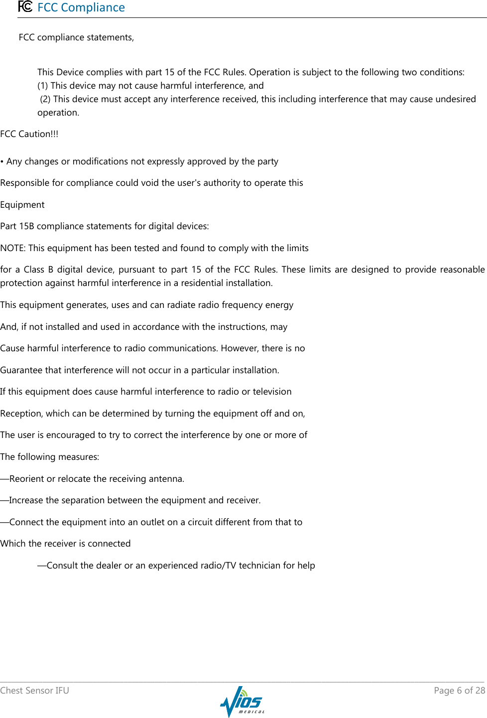   _____________________________________________________________________________________________________________________________ Chest Sensor IFU    Page 6 of 28   FCC Compliance  FCC compliance statements,   This Device complies with part 15 of the FCC Rules. Operation is subject to the following two conditions:  (1) This device may not cause harmful interference, and  (2) This device must accept any interference received, this including interference that may cause undesired operation. FCC Caution!!! • Any changes or modifications not expressly approved by the party Responsible for compliance could void the user&apos;s authority to operate this Equipment Part 15B compliance statements for digital devices: NOTE: This equipment has been tested and found to comply with the limits for a  Class  B digital  device, pursuant  to part  15  of  the  FCC  Rules. These limits  are  designed  to  provide  reasonable protection against harmful interference in a residential installation. This equipment generates, uses and can radiate radio frequency energy And, if not installed and used in accordance with the instructions, may Cause harmful interference to radio communications. However, there is no Guarantee that interference will not occur in a particular installation. If this equipment does cause harmful interference to radio or television Reception, which can be determined by turning the equipment off and on, The user is encouraged to try to correct the interference by one or more of The following measures: —Reorient or relocate the receiving antenna. —Increase the separation between the equipment and receiver. —Connect the equipment into an outlet on a circuit different from that to Which the receiver is connected —Consult the dealer or an experienced radio/TV technician for help   