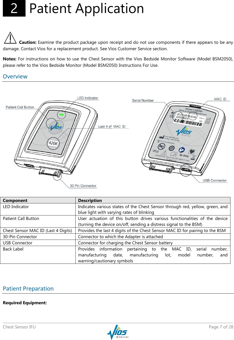   _____________________________________________________________________________________________________________________________ Chest Sensor IFU    Page 7 of 28    2   Patient Application  Caution: Examine the product package upon receipt and do not use components if there appears to be any damage. Contact Vios for a replacement product. See Vios Customer Service section. Notes: For instructions on how to use the Chest Sensor with the Vios Bedside Monitor Software (Model BSM2050), please refer to the Vios Bedside Monitor (Model BSM2050) Instructions For Use. Overview  Component Description LED Indicator Indicates various states of the Chest Sensor through red, yellow, green, and blue light with varying rates of blinking Patient Call Button User  actuation  of  this  button  drives  various  functionalities  of  the  device (turning the device on/off, sending a distress signal to the BSM) Chest Sensor MAC ID (Last 4 Digits) Provides the last 4 digits of the Chest Sensor MAC ID for pairing to the BSM 30-Pin Connector Connector to which the Adapter is attached USB Connector Connector for charging the Chest Sensor battery Back Label Provides  information  pertaining  to  the  MAC  ID,  serial  number, manufacturing  date,  manufacturing  lot,  model  number,  and warning/cautionary symbols   Patient Preparation Required Equipment: 
