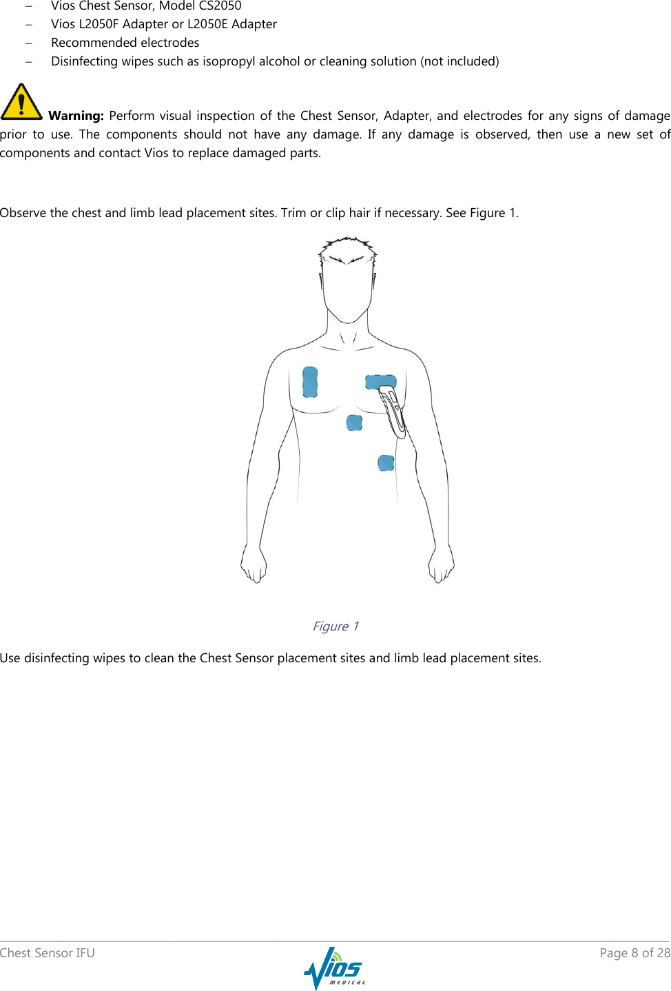   _____________________________________________________________________________________________________________________________ Chest Sensor IFU    Page 8 of 28   Vios Chest Sensor, Model CS2050  Vios L2050F Adapter or L2050E Adapter  Recommended electrodes  Disinfecting wipes such as isopropyl alcohol or cleaning solution (not included)  Warning: Perform  visual inspection of the  Chest Sensor,  Adapter, and electrodes  for any  signs of damage prior  to  use.  The  components  should  not  have  any  damage.  If  any  damage  is  observed,  then  use  a  new  set  of components and contact Vios to replace damaged parts.  Observe the chest and limb lead placement sites. Trim or clip hair if necessary. See Figure 1.  Figure 1 Use disinfecting wipes to clean the Chest Sensor placement sites and limb lead placement sites. 