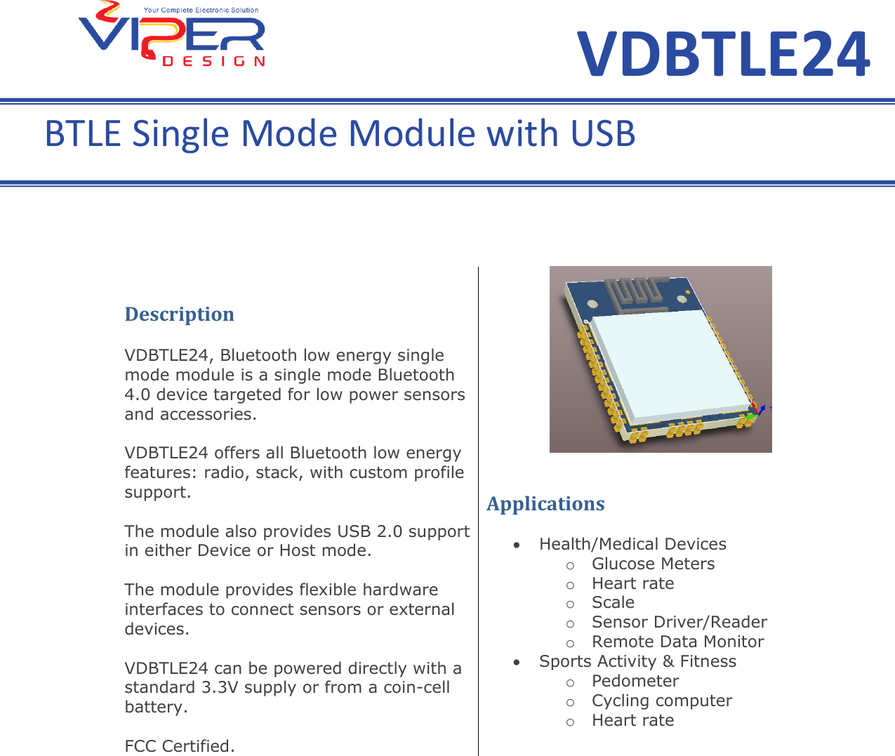     Description  VDBTLE24, Bluetooth low energy single mode module is a single mode Bluetooth 4.0 device targeted for low power sensors and accessories.  VDBTLE24 offers all Bluetooth low energy features: radio, stack, with custom profile support.  The module also provides USB 2.0 support in either Device or Host mode.  The module provides flexible hardware interfaces to connect sensors or external devices.  VDBTLE24 can be powered directly with a standard 3.3V supply or from a coin-cell battery.  FCC Certified.    Applications     Health/Medical Devices  o Glucose Meters  o Heart rate  o Scale  o Sensor Driver/Reader o Remote Data Monitor  Sports Activity &amp; Fitness  o Pedometer  o Cycling computer  o Heart rate  VDBTLE24 BTLE Single Mode Module with USB 