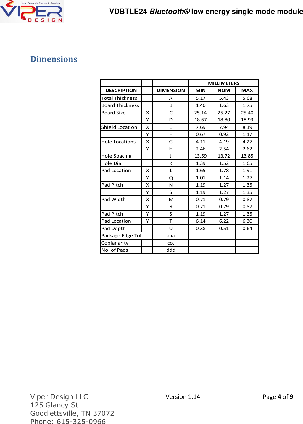   VDBTLE24 Bluetooth&reg; low energy single mode module  Viper Design LLC 125 Glancy St  Goodlettsville, TN 37072 Phone: 615-325-0966  Version 1.14 Page 4 of 9   Dimensions   DESCRIPTION DIMENSION MIN NOM MAXTotal Thickness A 5.17 5.43 5.68Board Thickness B 1.40 1.63 1.75Board Size X C 25.14 25.27 25.40Y D 18.67 18.80 18.93Shield Location X E 7.69 7.94 8.19Y F 0.67 0.92 1.17Hole Locations X G 4.11 4.19 4.27Y H 2.46 2.54 2.62Hole Spacing J 13.59 13.72 13.85Hole Dia. K 1.39 1.52 1.65Pad Location X L 1.65 1.78 1.91Y Q 1.01 1.14 1.27Pad Pitch X N 1.19 1.27 1.35Y S 1.19 1.27 1.35Pad Width X M 0.71 0.79 0.87Y R 0.71 0.79 0.87Pad Pitch Y S 1.19 1.27 1.35Pad Location Y T 6.14 6.22 6.30Pad Depth U 0.38 0.51 0.64Package Edge Tol. aaaCoplanarity cccNo. of Pads dddMILLIMETERS    