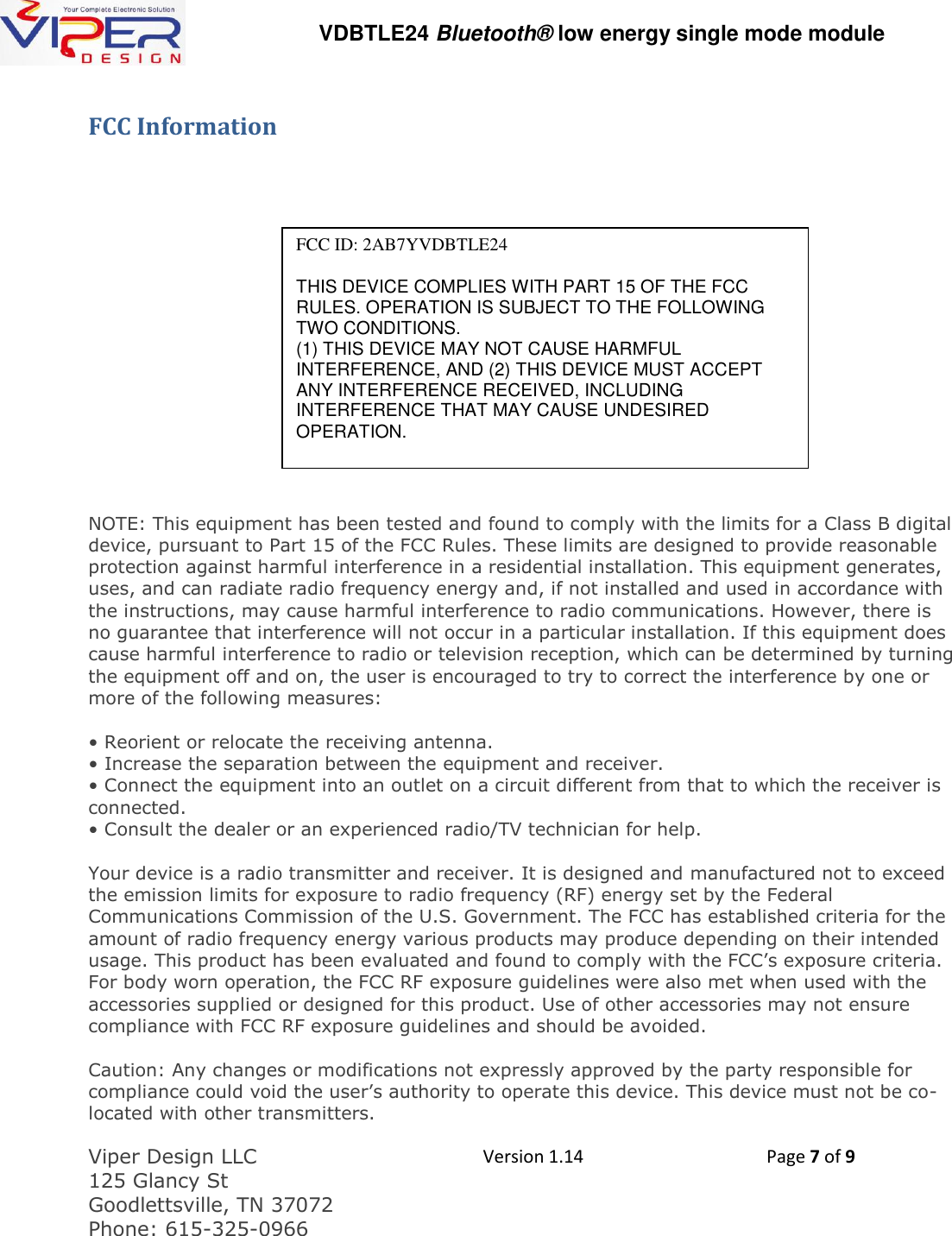   VDBTLE24 Bluetooth&reg; low energy single mode module  Viper Design LLC 125 Glancy St  Goodlettsville, TN 37072 Phone: 615-325-0966  Version 1.14 Page 7 of 9  FCC Information        NOTE: This equipment has been tested and found to comply with the limits for a Class B digital device, pursuant to Part 15 of the FCC Rules. These limits are designed to provide reasonable protection against harmful interference in a residential installation. This equipment generates, uses, and can radiate radio frequency energy and, if not installed and used in accordance with the instructions, may cause harmful interference to radio communications. However, there is no guarantee that interference will not occur in a particular installation. If this equipment does cause harmful interference to radio or television reception, which can be determined by turning the equipment off and on, the user is encouraged to try to correct the interference by one or more of the following measures:  &bull; Reorient or relocate the receiving antenna. &bull; Increase the separation between the equipment and receiver. &bull; Connect the equipment into an outlet on a circuit different from that to which the receiver is connected. &bull; Consult the dealer or an experienced radio/TV technician for help.  Your device is a radio transmitter and receiver. It is designed and manufactured not to exceed the emission limits for exposure to radio frequency (RF) energy set by the Federal Communications Commission of the U.S. Government. The FCC has established criteria for the amount of radio frequency energy various products may produce depending on their intended usage. This product has been evaluated and found to comply with the FCC&rsquo;s exposure criteria. For body worn operation, the FCC RF exposure guidelines were also met when used with the accessories supplied or designed for this product. Use of other accessories may not ensure compliance with FCC RF exposure guidelines and should be avoided.   Caution: Any changes or modifications not expressly approved by the party responsible for compliance could void the user&rsquo;s authority to operate this device. This device must not be co-located with other transmitters.   FCC ID: 2AB7YVDBTLE24  THIS DEVICE COMPLIES WITH PART 15 OF THE FCC RULES. OPERATION IS SUBJECT TO THE FOLLOWING TWO CONDITIONS. (1) THIS DEVICE MAY NOT CAUSE HARMFUL INTERFERENCE, AND (2) THIS DEVICE MUST ACCEPT ANY INTERFERENCE RECEIVED, INCLUDING INTERFERENCE THAT MAY CAUSE UNDESIRED OPERATION. 