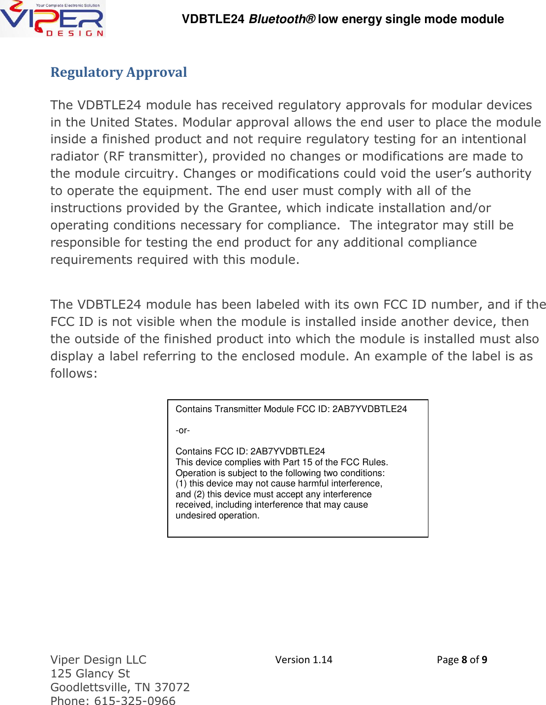   VDBTLE24 Bluetooth&reg; low energy single mode module  Viper Design LLC 125 Glancy St  Goodlettsville, TN 37072 Phone: 615-325-0966  Version 1.14 Page 8 of 9  Regulatory Approval  The VDBTLE24 module has received regulatory approvals for modular devices in the United States. Modular approval allows the end user to place the module inside a finished product and not require regulatory testing for an intentional radiator (RF transmitter), provided no changes or modifications are made to the module circuitry. Changes or modifications could void the user&rsquo;s authority to operate the equipment. The end user must comply with all of the instructions provided by the Grantee, which indicate installation and/or operating conditions necessary for compliance.  The integrator may still be responsible for testing the end product for any additional compliance requirements required with this module.  The VDBTLE24 module has been labeled with its own FCC ID number, and if the FCC ID is not visible when the module is installed inside another device, then the outside of the finished product into which the module is installed must also display a label referring to the enclosed module. An example of the label is as follows:       Contains Transmitter Module FCC ID: 2AB7YVDBTLE24   -or-  Contains FCC ID: 2AB7YVDBTLE24 This device complies with Part 15 of the FCC Rules. Operation is subject to the following two conditions: (1) this device may not cause harmful interference, and (2) this device must accept any interference received, including interference that may cause undesired operation. 