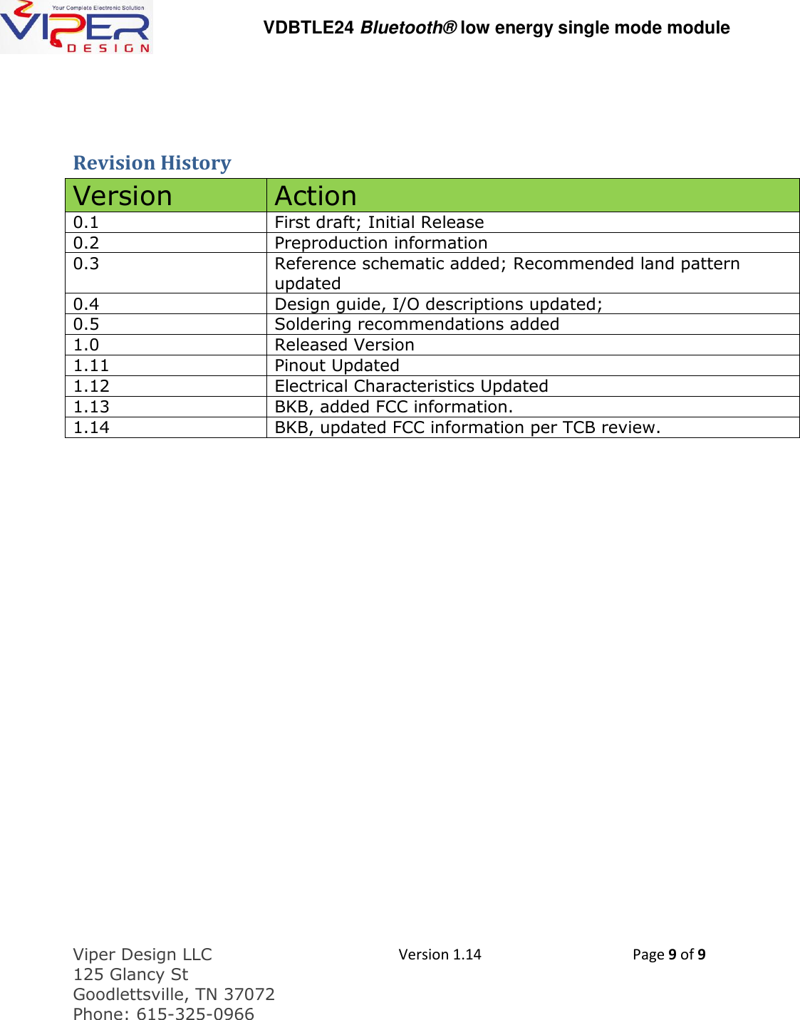   VDBTLE24 Bluetooth&reg; low energy single mode module  Viper Design LLC 125 Glancy St  Goodlettsville, TN 37072 Phone: 615-325-0966  Version 1.14 Page 9 of 9   Revision History Version Action 0.1 First draft; Initial Release 0.2 Preproduction information 0.3 Reference schematic added; Recommended land pattern updated 0.4 Design guide, I/O descriptions updated;  0.5 Soldering recommendations added 1.0 Released Version 1.11 Pinout Updated 1.12 Electrical Characteristics Updated 1.13 BKB, added FCC information. 1.14 BKB, updated FCC information per TCB review.   