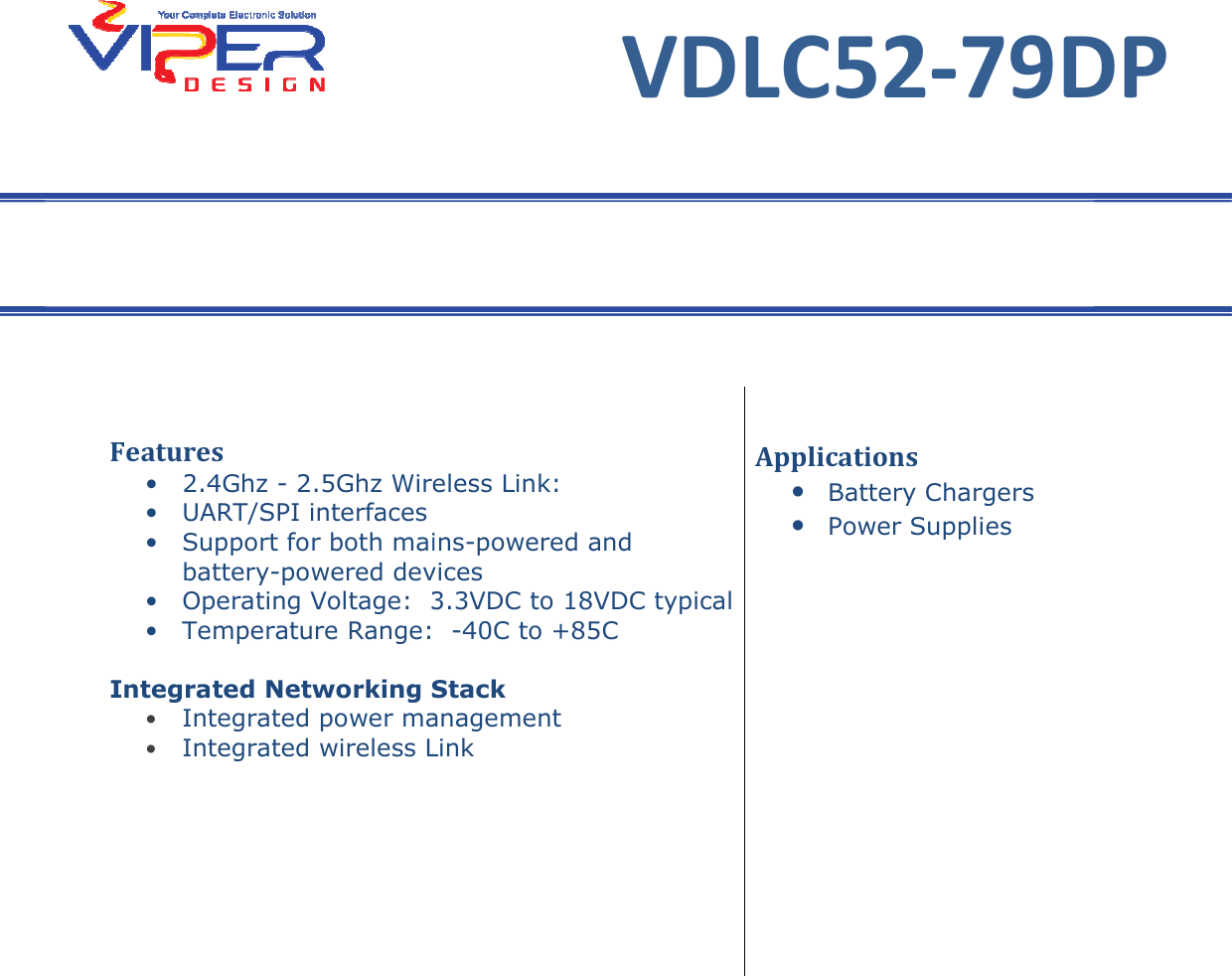    Features &bull; 2.4Ghz - 2.5Ghz Wireless Link&bull; UART/SPI interfaces &bull; Support for both mainsbattery-powered devices&bull; Operating Voltage:  3.3V&bull; Temperature Range:   Integrated Networking Stack&bull; Integrated power management&bull; Integrated wireless Link   VDLC52-79DP Users GuideVDLC52 2.5Ghz Wireless Link: UART/SPI interfaces  Support for both mains-powered and devices Operating Voltage:  3.3VDC to 18VDC typical Temperature Range:  -40C to +85C Stack Integrated power management Integrated wireless Link Applications&bull; Battery Chargers&bull; Power SuppliesUsers Guide VDLC52-79DP   Applications Battery Chargers Power Supplies 