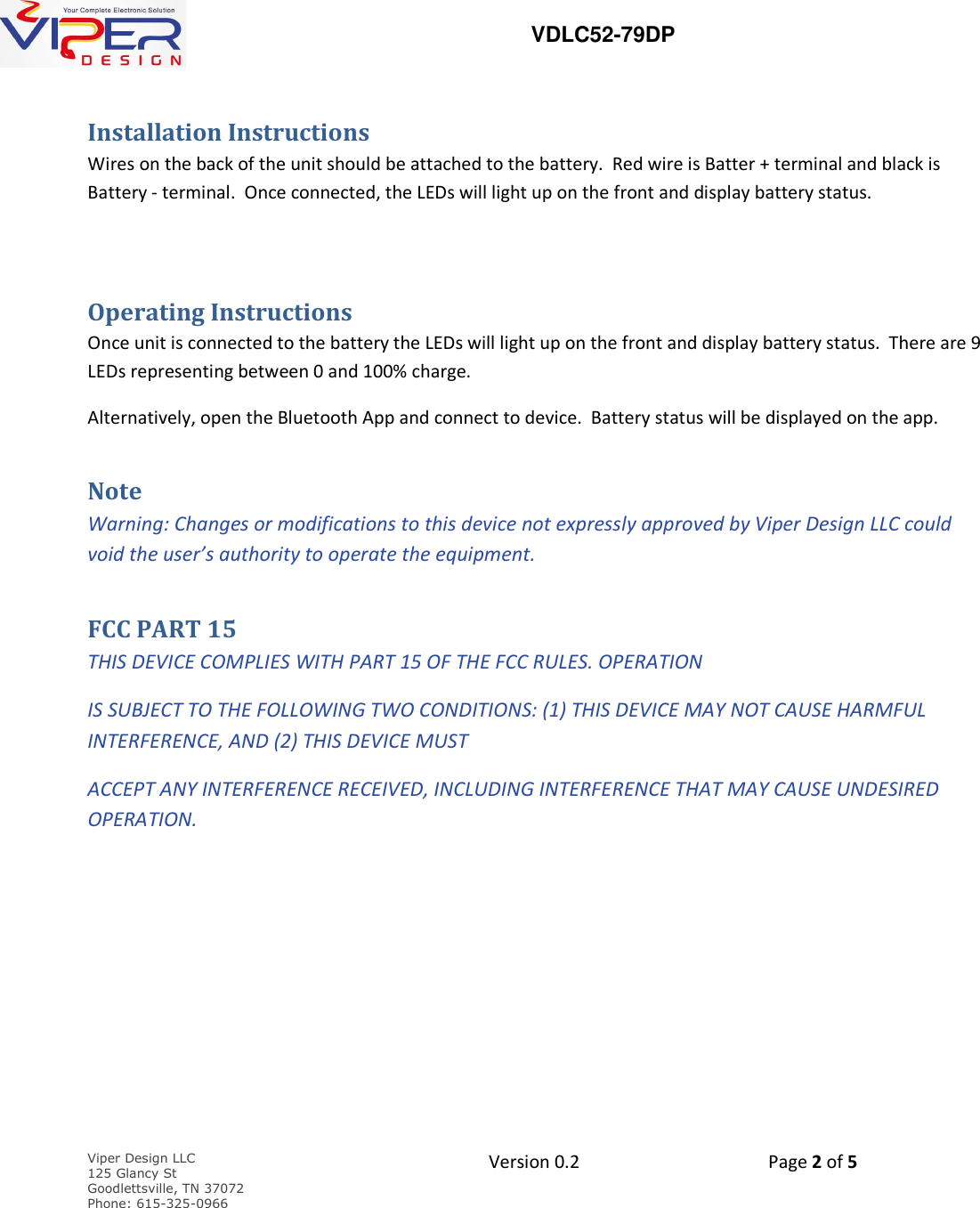   VDLC52-79DP    Viper Design LLC 125 Glancy St  Goodlettsville, TN 37072 Phone: 615-325-0966  Version 0.2    Page 2 of 5     Installation Instructions Wires on the back of the unit should be attached to the battery.  Red wire is Batter + terminal and black is Battery - terminal.  Once connected, the LEDs will light up on the front and display battery status.  Operating Instructions Once unit is connected to the battery the LEDs will light up on the front and display battery status.  There are 9 LEDs representing between 0 and 100% charge.   Alternatively, open the Bluetooth App and connect to device.  Battery status will be displayed on the app. Note Warning: Changes or modifications to this device not expressly approved by Viper Design LLC could void the user&rsquo;s authority to operate the equipment. FCC PART 15 THIS DEVICE COMPLIES WITH PART 15 OF THE FCC RULES. OPERATION IS SUBJECT TO THE FOLLOWING TWO CONDITIONS: (1) THIS DEVICE MAY NOT CAUSE HARMFUL INTERFERENCE, AND (2) THIS DEVICE MUST  ACCEPT ANY INTERFERENCE RECEIVED, INCLUDING INTERFERENCE THAT MAY CAUSE UNDESIRED OPERATION. 