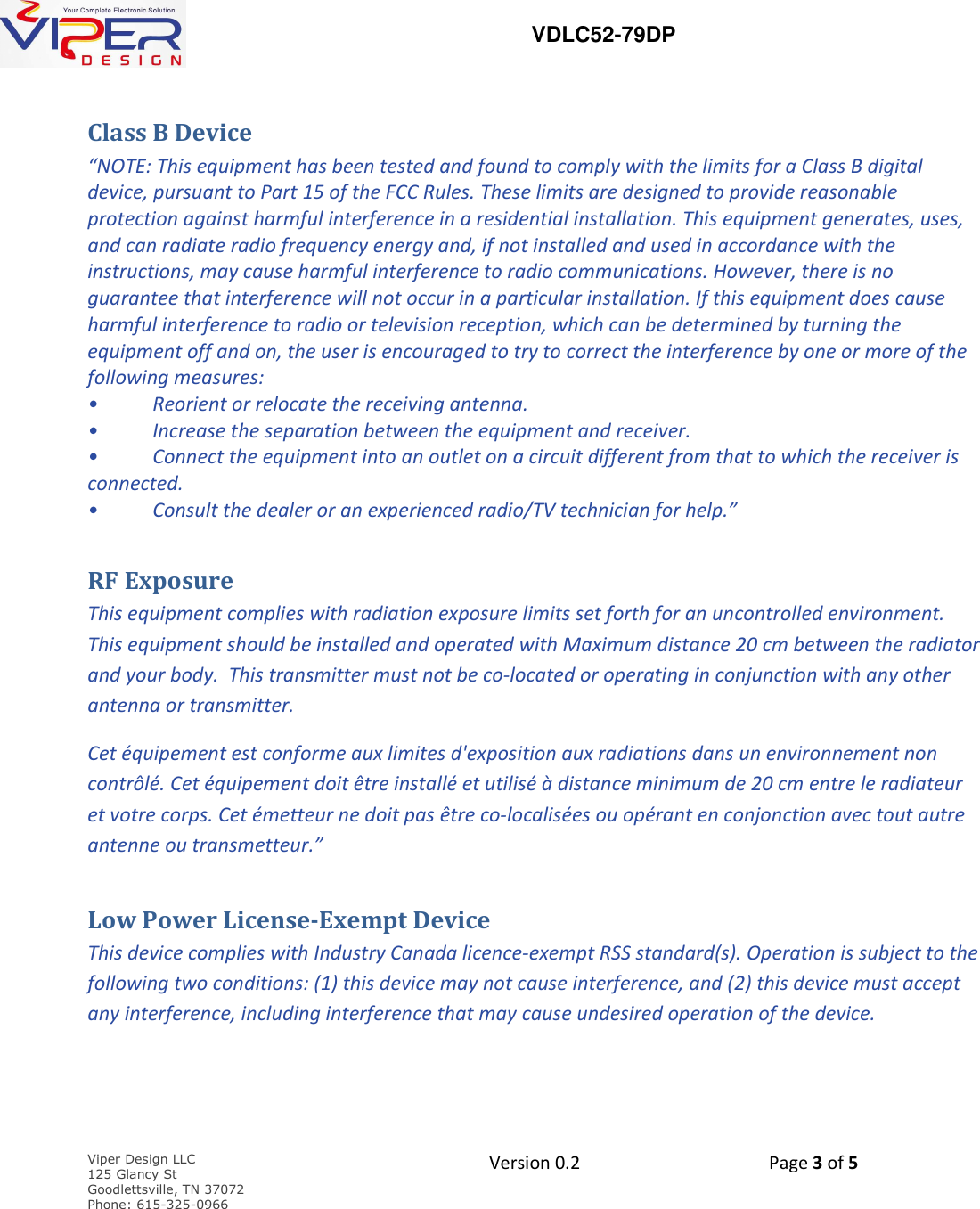   VDLC52-79DP    Viper Design LLC 125 Glancy St  Goodlettsville, TN 37072 Phone: 615-325-0966  Version 0.2    Page 3 of 5     Class B Device   &ldquo;NOTE: This equipment has been tested and found to comply with the limits for a Class B digital device, pursuant to Part 15 of the FCC Rules. These limits are designed to provide reasonable protection against harmful interference in a residential installation. This equipment generates, uses, and can radiate radio frequency energy and, if not installed and used in accordance with the instructions, may cause harmful interference to radio communications. However, there is no guarantee that interference will not occur in a particular installation. If this equipment does cause harmful interference to radio or television reception, which can be determined by turning the equipment off and on, the user is encouraged to try to correct the interference by one or more of the following measures: &bull;  Reorient or relocate the receiving antenna. &bull;  Increase the separation between the equipment and receiver. &bull;  Connect the equipment into an outlet on a circuit different from that to which the receiver is connected. &bull;  Consult the dealer or an experienced radio/TV technician for help.&rdquo; RF Exposure This equipment complies with radiation exposure limits set forth for an uncontrolled environment.   This equipment should be installed and operated with Maximum distance 20 cm between the radiator and your body.  This transmitter must not be co-located or operating in conjunction with any other antenna or transmitter. Cet &eacute;quipement est conforme aux limites d'exposition aux radiations dans un environnement non contr&ocirc;l&eacute;. Cet &eacute;quipement doit &ecirc;tre install&eacute; et utilis&eacute; &agrave; distance minimum de 20 cm entre le radiateur et votre corps. Cet &eacute;metteur ne doit pas &ecirc;tre co-localis&eacute;es ou op&eacute;rant en conjonction avec tout autre antenne ou transmetteur.&rdquo; Low Power License-Exempt Device This device complies with Industry Canada licence-exempt RSS standard(s). Operation is subject to the following two conditions: (1) this device may not cause interference, and (2) this device must accept any interference, including interference that may cause undesired operation of the device. 