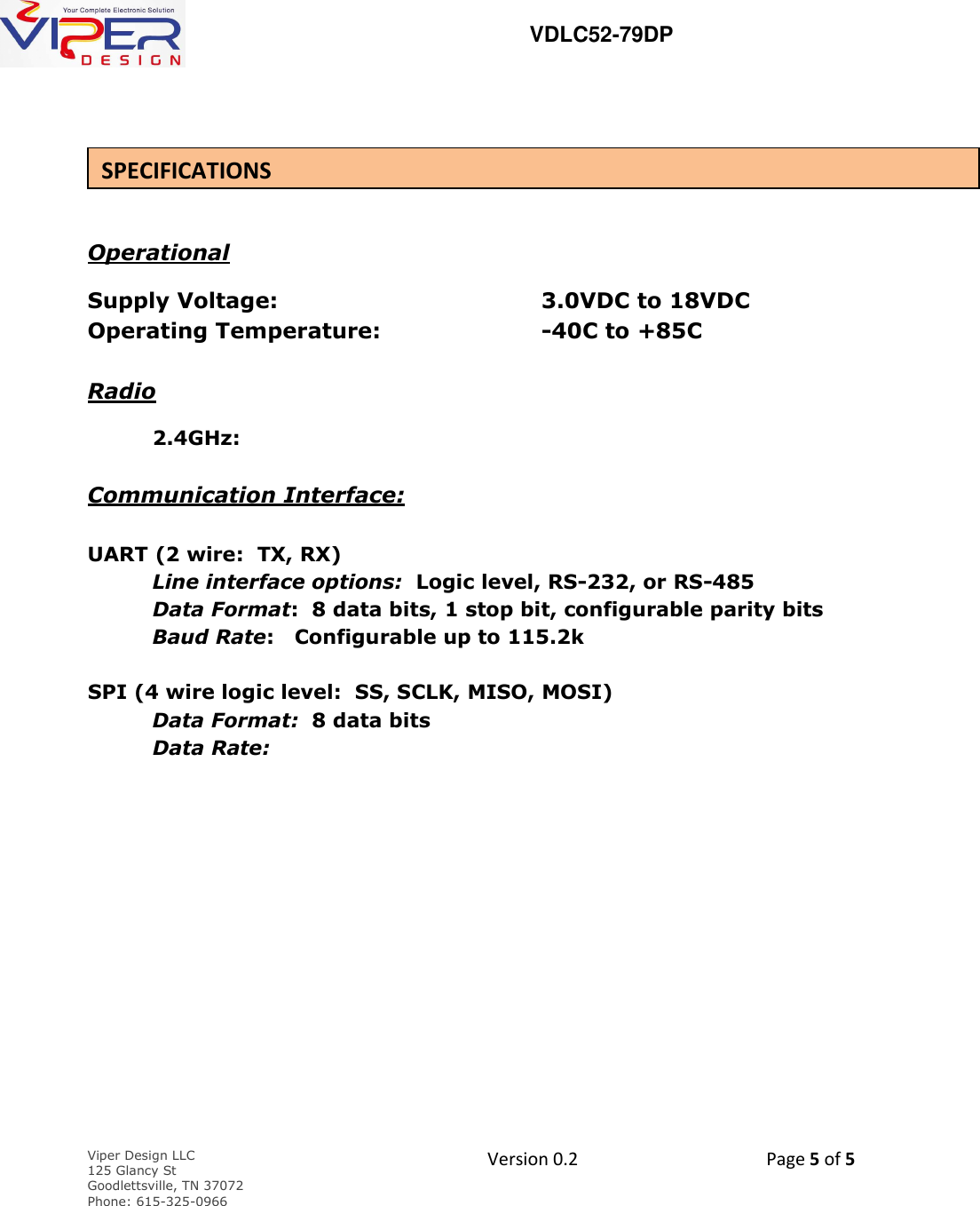   VDLC52-79DP    Viper Design LLC 125 Glancy St  Goodlettsville, TN 37072 Phone: 615-325-0966  Version 0.2    Page 5 of 5        Operational Supply Voltage:         3.0VDC to 18VDC Operating Temperature:      -40C to +85C    Radio      2.4GHz:             Communication Interface:  UART (2 wire:  TX, RX)  Line interface options:  Logic level, RS-232, or RS-485        Data Format:  8 data bits, 1 stop bit, configurable parity bits      Baud Rate:   Configurable up to 115.2k     SPI (4 wire logic level:  SS, SCLK, MISO, MOSI)      Data Format:  8 data bits      Data Rate:            SPECIFICATIONS 