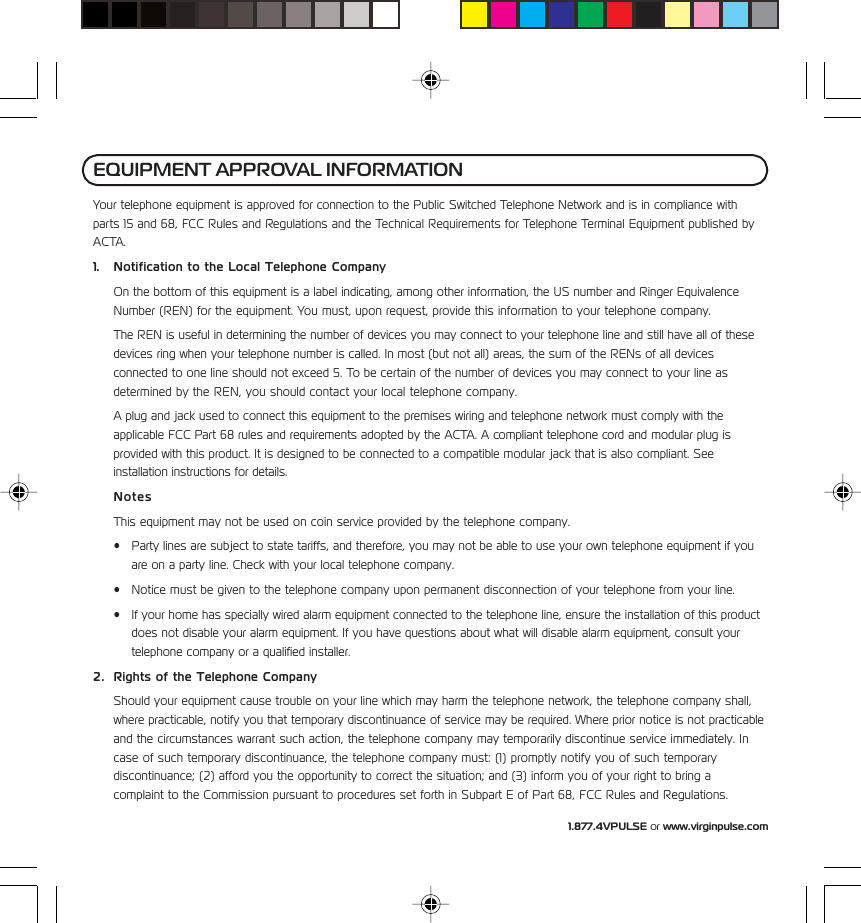 1.877.4VPULSE or www.virginpulse.comYour telephone equipment is approved for connection to the Public Switched Telephone Network and is in compliance withparts 15 and 68, FCC Rules and Regulations and the Technical Requirements for Telephone Terminal Equipment published byACTA.1. Notification to the Local Telephone CompanyOn the bottom of this equipment is a label indicating, among other information, the US number and Ringer EquivalenceNumber (REN) for the equipment. You must, upon request, provide this information to your telephone company.The REN is useful in determining the number of devices you may connect to your telephone line and still have all of thesedevices ring when your telephone number is called. In most (but not all) areas, the sum of the RENs of all devicesconnected to one line should not exceed 5. To be certain of the number of devices you may connect to your line asdetermined by the REN, you should contact your local telephone company.A plug and jack used to connect this equipment to the premises wiring and telephone network must comply with theapplicable FCC Part 68 rules and requirements adopted by the ACTA. A compliant telephone cord and modular plug isprovided with this product. It is designed to be connected to a compatible modular jack that is also compliant. Seeinstallation instructions for details.NotesThis equipment may not be used on coin service provided by the telephone company.&bull; Party lines are subject to state tariffs, and therefore, you may not be able to use your own telephone equipment if youare on a party line. Check with your local telephone company.&bull; Notice must be given to the telephone company upon permanent disconnection of your telephone from your line.&bull; If your home has specially wired alarm equipment connected to the telephone line, ensure the installation of this productdoes not disable your alarm equipment. If you have questions about what will disable alarm equipment, consult yourtelephone company or a qualified installer.2. Rights of the Telephone CompanyShould your equipment cause trouble on your line which may harm the telephone network, the telephone company shall,where practicable, notify you that temporary discontinuance of service may be required. Where prior notice is not practicableand the circumstances warrant such action, the telephone company may temporarily discontinue service immediately. Incase of such temporary discontinuance, the telephone company must: (1) promptly notify you of such temporarydiscontinuance; (2) afford you the opportunity to correct the situation; and (3) inform you of your right to bring acomplaint to the Commission pursuant to procedures set forth in Subpart E of Part 68, FCC Rules and Regulations.EQUIPMENT APPROVAL INFORMATION