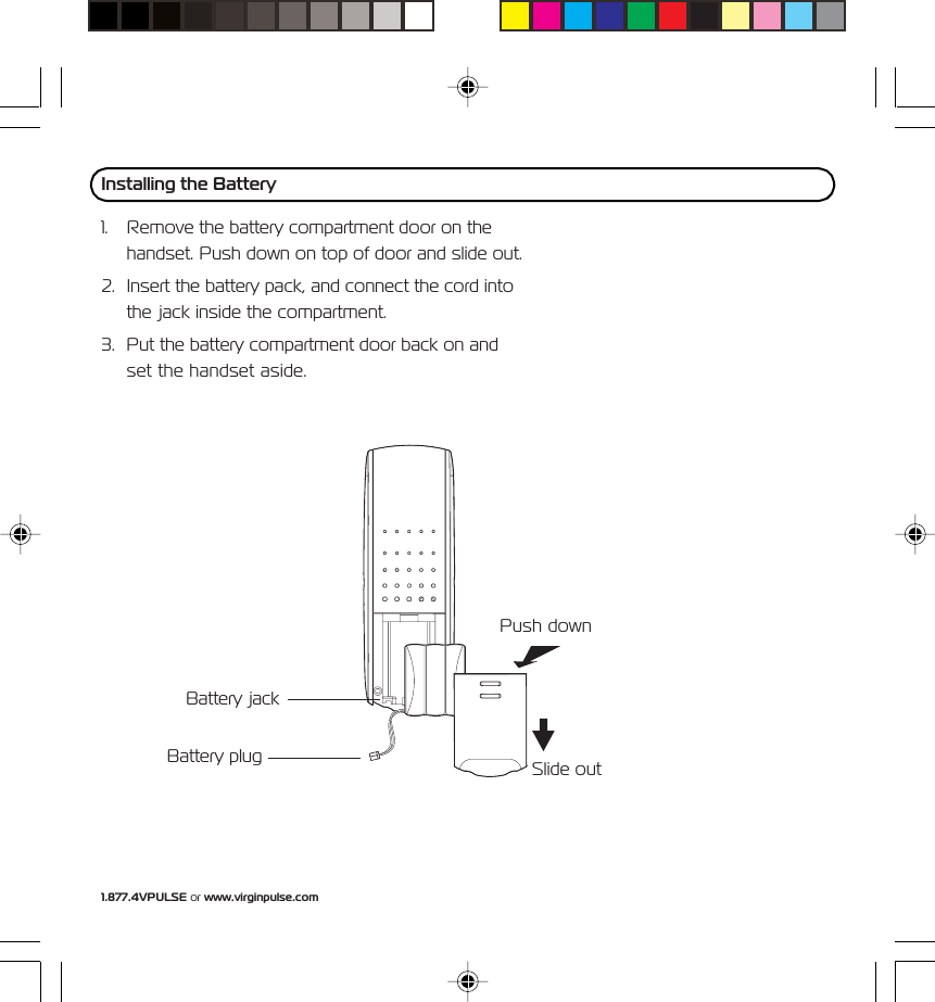 1.877.4VPULSE or www.virginpulse.comBattery jackBattery plug1. Remove the battery compartment door on thehandset. Push down on top of door and slide out.2. Insert the battery pack, and connect the cord intothe jack inside the compartment.3. Put the battery compartment door back on andset the handset aside.Installing the BatteryPush downSlide out
