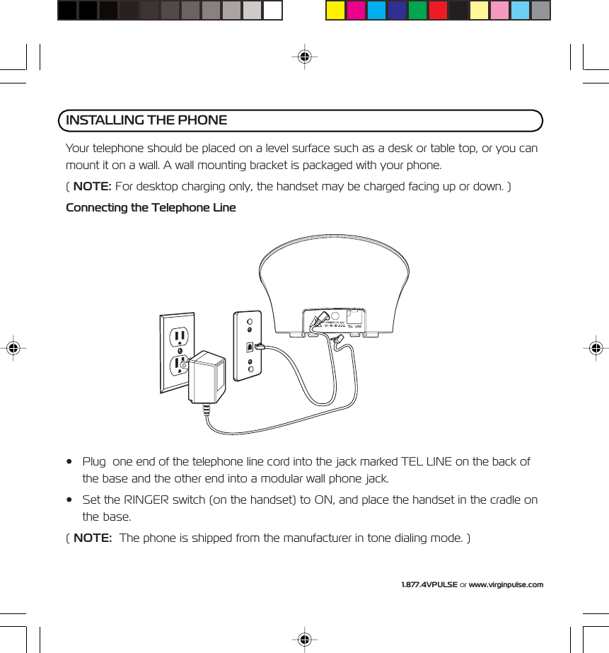 1.877.4VPULSE or www.virginpulse.comYour telephone should be placed on a level surface such as a desk or table top, or you canmount it on a wall. A wall mounting bracket is packaged with your phone.( NOTE: For desktop charging only, the handset may be charged facing up or down. )Connecting the Telephone Line&bull; Plug  one end of the telephone line cord into the jack marked TEL LINE on the back ofthe base and the other end into a modular wall phone jack.&bull; Set the RINGER switch (on the handset) to ON, and place the handset in the cradle onthe base.( NOTE:  The phone is shipped from the manufacturer in tone dialing mode. )INSTALLING THE PHONE