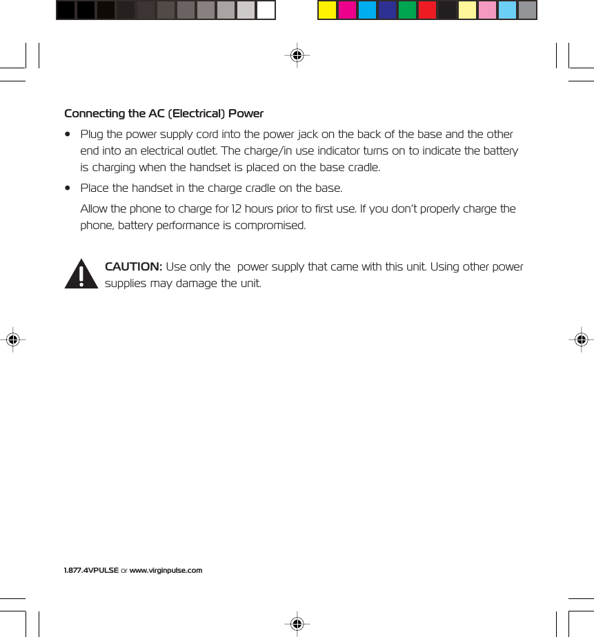 1.877.4VPULSE or www.virginpulse.comConnecting the AC (Electrical) Power&bull; Plug the power supply cord into the power jack on the back of the base and the otherend into an electrical outlet. The charge/in use indicator turns on to indicate the batteryis charging when the handset is placed on the base cradle.&bull; Place the handset in the charge cradle on the base.Allow the phone to charge for 12 hours prior to first use. If you don&rsquo;t properly charge thephone, battery performance is compromised.CAUTION: Use only the  power supply that came with this unit. Using other powersupplies may damage the unit.