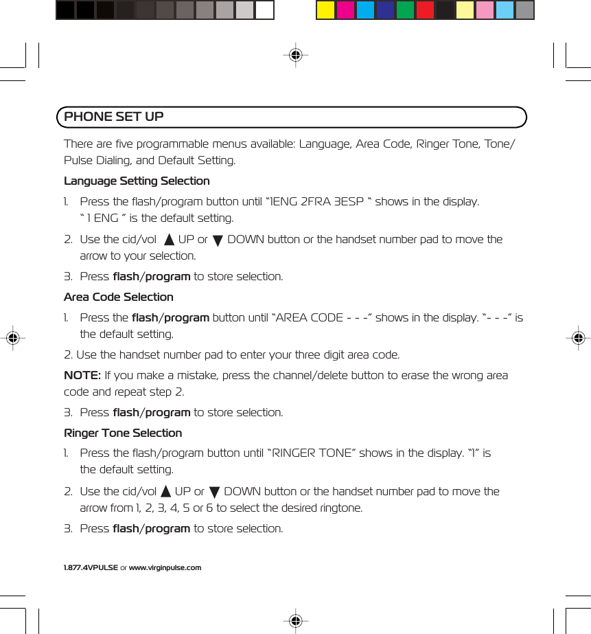 1.877.4VPULSE or www.virginpulse.comThere are five programmable menus available: Language, Area Code, Ringer Tone, Tone/Pulse Dialing, and Default Setting.Language Setting Selection1. Press the flash/program button until &ldquo;1ENG 2FRA 3ESP &ldquo; shows in the display.&ldquo; 1 ENG &rdquo; is the default setting.2. Use the cid/vol    UP or   DOWN button or the handset number pad to move thearrow to your selection.3. Press flash/program to store selection.Area Code Selection1. Press the flash/program button until &ldquo;AREA CODE - - -&rdquo; shows in the display. &ldquo;- - -&rdquo; isthe default setting.2. Use the handset number pad to enter your three digit area code.NOTE: If you make a mistake, press the channel/delete button to erase the wrong areacode and repeat step 2.3. Press flash/program to store selection.Ringer Tone Selection1. Press the flash/program button until &ldquo;RINGER TONE&rdquo; shows in the display. &ldquo;1&rdquo; isthe default setting.2. Use the cid/vol   UP or   DOWN button or the handset number pad to move thearrow from 1, 2, 3, 4, 5 or 6 to select the desired ringtone.3. Press flash/program to store selection.PHONE SET UP
