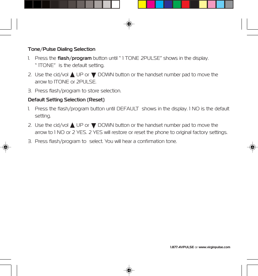 1.877.4VPULSE or www.virginpulse.comTone/Pulse Dialing Selection1. Press the flash/program button until &ldquo; 1 TONE 2PULSE&rdquo; shows in the display.&ldquo; 1TONE&rdquo;  is the default setting.2. Use the cid/vol   UP or   DOWN button or the handset number pad to move thearrow to 1TONE or 2PULSE.3. Press flash/program to store selection.Default Setting Selection (Reset)1. Press the flash/program button until DEFAULT  shows in the display. 1 NO is the defaultsetting.2. Use the cid/vol   UP or   DOWN button or the handset number pad to move thearrow to 1 NO or 2 YES. 2 YES will restore or reset the phone to original factory settings.3. Press flash/program to  select. You will hear a confirmation tone.