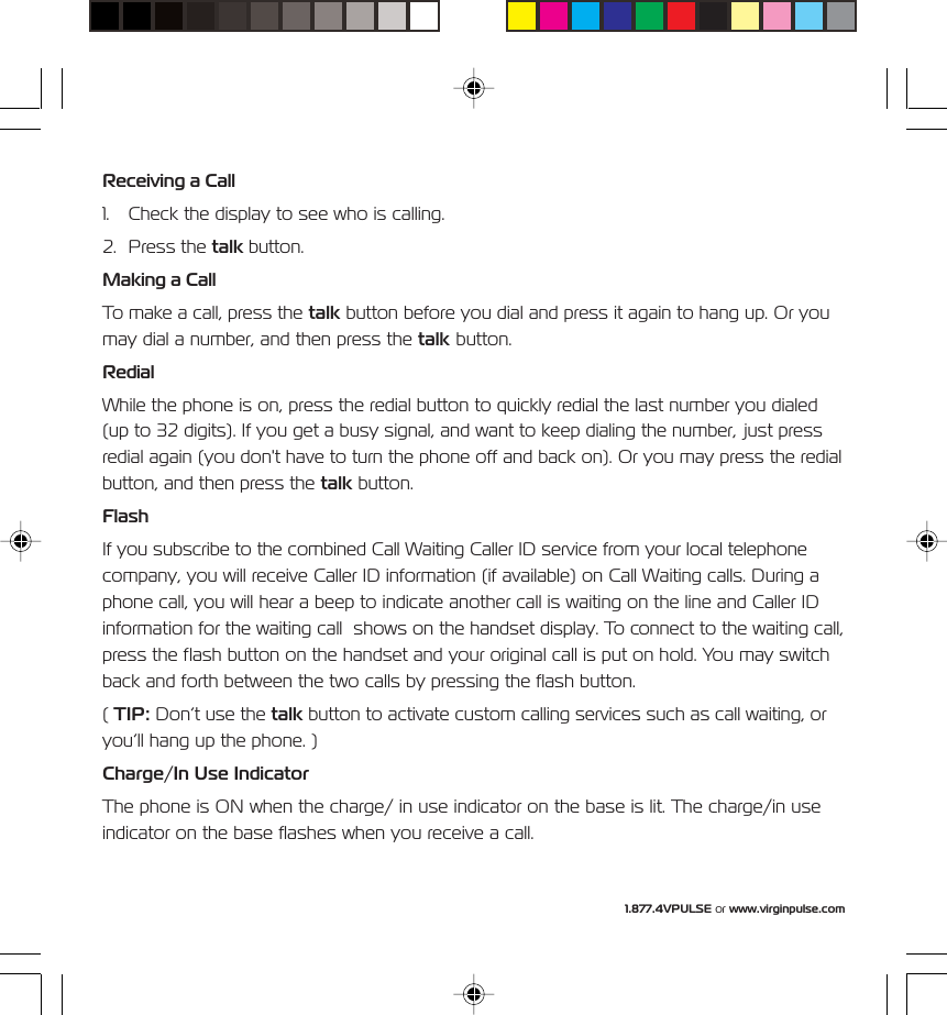 1.877.4VPULSE or www.virginpulse.comReceiving a Call1. Check the display to see who is calling.2. Press the talk button.Making a CallTo make a call, press the talk button before you dial and press it again to hang up. Or youmay dial a number, and then press the talk button.RedialWhile the phone is on, press the redial button to quickly redial the last number you dialed(up to 32 digits). If you get a busy signal, and want to keep dialing the number, just pressredial again (you don't have to turn the phone off and back on). Or you may press the redialbutton, and then press the talk button.FlashIf you subscribe to the combined Call Waiting Caller ID service from your local telephonecompany, you will receive Caller ID information (if available) on Call Waiting calls. During aphone call, you will hear a beep to indicate another call is waiting on the line and Caller IDinformation for the waiting call  shows on the handset display. To connect to the waiting call,press the flash button on the handset and your original call is put on hold. You may switchback and forth between the two calls by pressing the flash button.( TIP: Don&rsquo;t use the talk button to activate custom calling services such as call waiting, oryou&rsquo;ll hang up the phone. )Charge/In Use IndicatorThe phone is ON when the charge/ in use indicator on the base is lit. The charge/in useindicator on the base flashes when you receive a call.