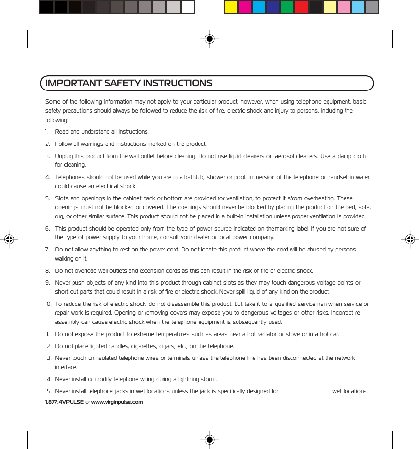 1.877.4VPULSE or www.virginpulse.comIMPORTANT SAFETY INSTRUCTIONSSome of the following information may not apply to your particular product; however, when using telephone equipment, basicsafety precautions should always be followed to reduce the risk of fire, electric shock and injury to persons, including thefollowing:1. Read and understand all instructions.2. Follow all warnings and instructions marked on the product.3. Unplug this product from the wall outlet before cleaning. Do not use liquid cleaners or aerosol cleaners. Use a damp clothfor cleaning.4. Telephones should not be used while you are in a bathtub, shower or pool. Immersion of the telephone or handset in watercould cause an electrical shock.5. Slots and openings in the cabinet back or bottom are provided for ventilation, to protect it sfrom overheating. Theseopenings must not be blocked or covered. The openings should never be blocked by placing the product on the bed, sofa,rug, or other similar surface. This product should not be placed in a built-in installation unless proper ventilation is provided.6. This product should be operated only from the type of power source indicated on the marking label. If you are not sure ofthe type of power supply to your home, consult your dealer or local power company.7. Do not allow anything to rest on the power cord. Do not locate this product where the cord will be abused by personswalking on it.8. Do not overload wall outlets and extension cords as this can result in the risk of fire or electric shock.9. Never push objects of any kind into this product through cabinet slots as they may touch dangerous voltage points orshort out parts that could result in a risk of fire or electric shock. Never spill liquid of any kind on the product.10. To reduce the risk of electric shock, do not disassemble this product, but take it to a qualified serviceman when service orrepair work is required. Opening or removing covers may expose you to dangerous voltages or other risks. Incorrect re-assembly can cause electric shock when the telephone equipment is subsequently used.11. Do not expose the product to extreme temperatures such as areas near a hot radiator or stove or in a hot car.12. Do not place lighted candles, cigarettes, cigars, etc., on the telephone.13. Never touch uninsulated telephone wires or terminals unless the telephone line has been disconnected at the networkinterface.14. Never install or modify telephone wiring during a lightning storm.15. Never install telephone jacks in wet locations unless the jack is specifically designed for wet locations.