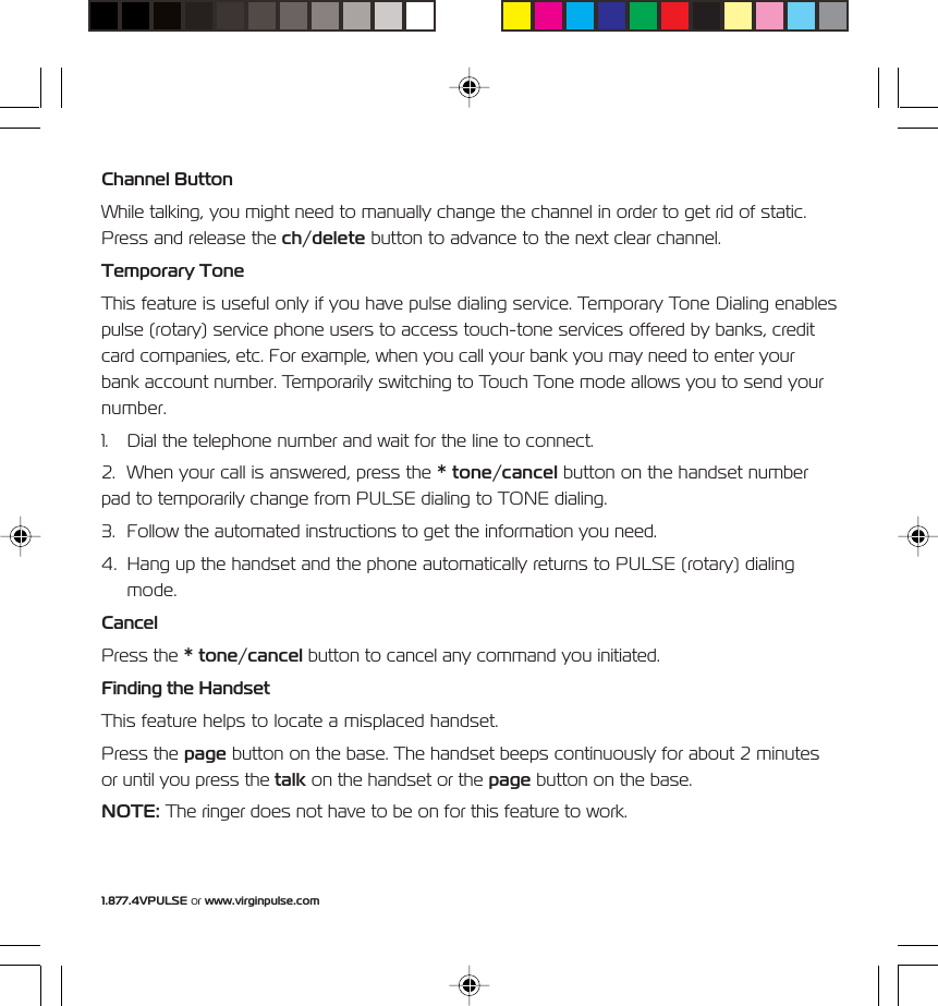 1.877.4VPULSE or www.virginpulse.comChannel ButtonWhile talking, you might need to manually change the channel in order to get rid of static.Press and release the ch/delete button to advance to the next clear channel.Temporary ToneThis feature is useful only if you have pulse dialing service. Temporary Tone Dialing enablespulse (rotary) service phone users to access touch-tone services offered by banks, creditcard companies, etc. For example, when you call your bank you may need to enter yourbank account number. Temporarily switching to Touch Tone mode allows you to send yournumber.1. Dial the telephone number and wait for the line to connect.2. When your call is answered, press the * tone/cancel button on the handset numberpad to temporarily change from PULSE dialing to TONE dialing.3. Follow the automated instructions to get the information you need.4. Hang up the handset and the phone automatically returns to PULSE (rotary) dialingmode.CancelPress the * tone/cancel button to cancel any command you initiated.Finding the HandsetThis feature helps to locate a misplaced handset.Press the page button on the base. The handset beeps continuously for about 2 minutesor until you press the talk on the handset or the page button on the base.NOTE: The ringer does not have to be on for this feature to work.