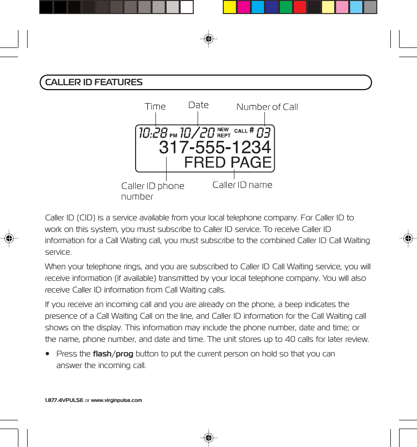 1.877.4VPULSE or www.virginpulse.comCaller ID (CID) is a service available from your local telephone company. For Caller ID towork on this system, you must subscribe to Caller ID service. To receive Caller IDinformation for a Call Waiting call, you must subscribe to the combined Caller ID Call Waitingservice.When your telephone rings, and you are subscribed to Caller ID Call Waiting service, you willreceive information (if available) transmitted by your local telephone company. You will alsoreceive Caller ID information from Call Waiting calls.If you receive an incoming call and you are already on the phone, a beep indicates thepresence of a Call Waiting Call on the line, and Caller ID information for the Call Waiting callshows on the display. This information may include the phone number, date and time; orthe name, phone number, and date and time. The unit stores up to 40 calls for later review.&bull; Press the flash/prog button to put the current person on hold so that you cananswer the incoming call.CALLER ID FEATURES