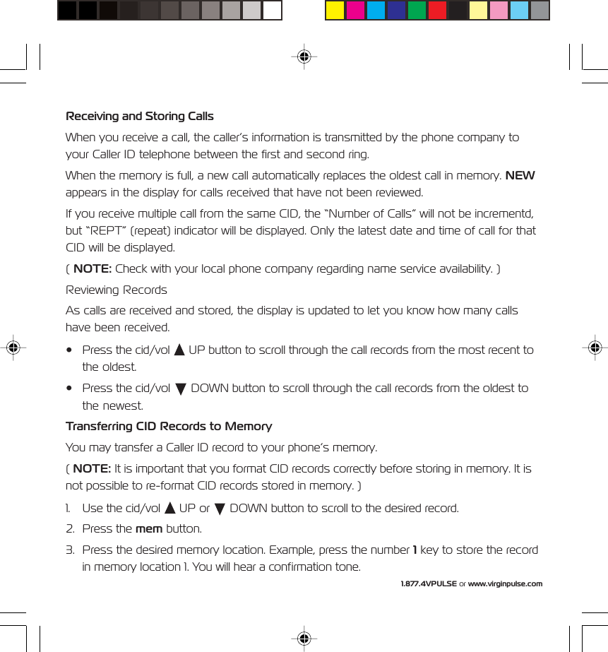 1.877.4VPULSE or www.virginpulse.comReceiving and Storing CallsWhen you receive a call, the caller&rsquo;s information is transmitted by the phone company toyour Caller ID telephone between the first and second ring.When the memory is full, a new call automatically replaces the oldest call in memory. NEWappears in the display for calls received that have not been reviewed.If you receive multiple call from the same CID, the &ldquo;Number of Calls&rdquo; will not be incrementd,but &ldquo;REPT&rdquo; (repeat) indicator will be displayed. Only the latest date and time of call for thatCID will be displayed.( NOTE: Check with your local phone company regarding name service availability. )Reviewing RecordsAs calls are received and stored, the display is updated to let you know how many callshave been received.&bull; Press the cid/vol   UP button to scroll through the call records from the most recent tothe oldest.&bull; Press the cid/vol   DOWN button to scroll through the call records from the oldest tothe newest.Transferring CID Records to MemoryYou may transfer a Caller ID record to your phone&rsquo;s memory.( NOTE: It is important that you format CID records correctly before storing in memory. It isnot possible to re-format CID records stored in memory. )1. Use the cid/vol   UP or   DOWN button to scroll to the desired record.2. Press the mem button.3. Press the desired memory location. Example, press the number 1 key to store the recordin memory location 1. You will hear a confirmation tone.