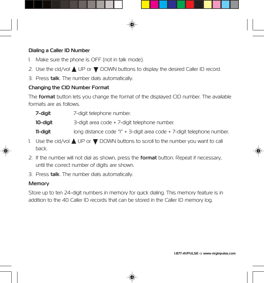 1.877.4VPULSE or www.virginpulse.comDialing a Caller ID Number1. Make sure the phone is OFF (not in talk mode).2. Use the cid/vol   UP or   DOWN buttons to display the desired Caller ID record.3. Press talk. The number dials automatically.Changing the CID Number FormatThe format button lets you change the format of the displayed CID number. The availableformats are as follows.7-digit 7-digit telephone number.10-digit 3-digit area code + 7-digit telephone number.11-digit long distance code &ldquo;1&rdquo; + 3-digit area code + 7-digit telephone number.1. Use the cid/vol   UP or   DOWN buttons to scroll to the number you want to callback.2. If the number will not dial as shown, press the format button. Repeat if necessary,until the correct number of digits are shown.3. Press talk. The number dials automatically.MemoryStore up to ten 24-digit numbers in memory for quick dialing. This memory feature is inaddition to the 40 Caller ID records that can be stored in the Caller ID memory log.