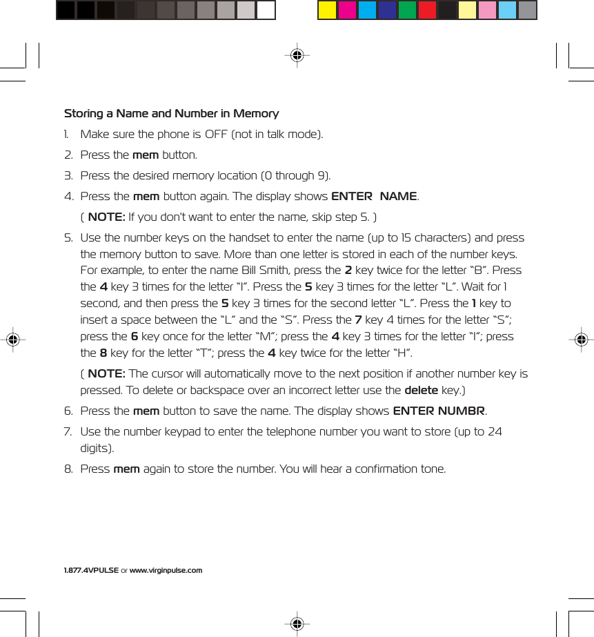 1.877.4VPULSE or www.virginpulse.comStoring a Name and Number in Memory1. Make sure the phone is OFF (not in talk mode).2. Press the mem button.3. Press the desired memory location (0 through 9).4. Press the mem button again. The display shows ENTER  NAME.( NOTE: If you don't want to enter the name, skip step 5. )5. Use the number keys on the handset to enter the name (up to 15 characters) and pressthe memory button to save. More than one letter is stored in each of the number keys.For example, to enter the name Bill Smith, press the 2 key twice for the letter &ldquo;B&rdquo;. Pressthe 4 key 3 times for the letter &ldquo;I&rdquo;. Press the 5 key 3 times for the letter &ldquo;L&rdquo;. Wait for 1second, and then press the 5 key 3 times for the second letter &ldquo;L&rdquo;. Press the 1 key toinsert a space between the &ldquo;L&rdquo; and the &ldquo;S&rdquo;. Press the 7 key 4 times for the letter &ldquo;S&rdquo;;press the 6 key once for the letter &ldquo;M&rdquo;; press the 4 key 3 times for the letter &ldquo;I&rdquo;; pressthe 8 key for the letter &ldquo;T&rdquo;; press the 4 key twice for the letter &ldquo;H&rdquo;.( NOTE: The cursor will automatically move to the next position if another number key ispressed. To delete or backspace over an incorrect letter use the delete key.)6. Press the mem button to save the name. The display shows ENTER NUMBR.7. Use the number keypad to enter the telephone number you want to store (up to 24digits).8. Press mem again to store the number. You will hear a confirmation tone.
