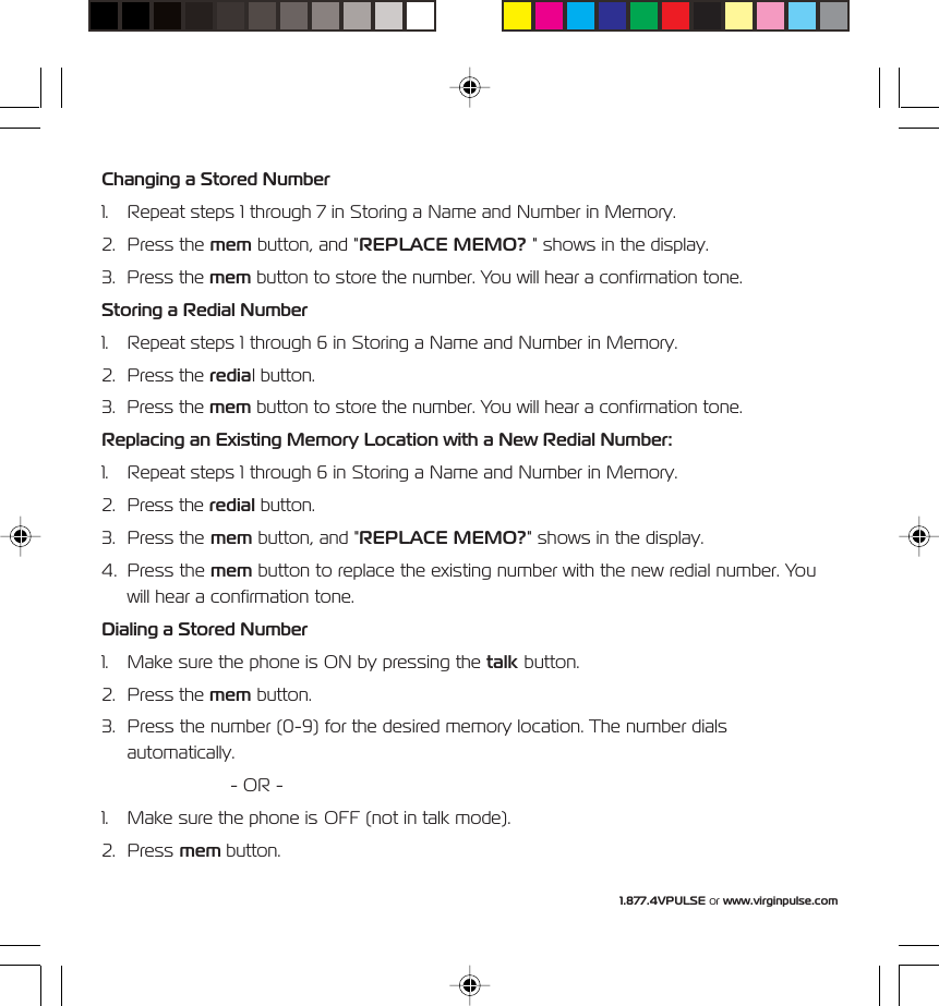 1.877.4VPULSE or www.virginpulse.comChanging a Stored Number1. Repeat steps 1 through 7 in Storing a Name and Number in Memory.2. Press the mem button, and "REPLACE MEMO? " shows in the display.3. Press the mem button to store the number. You will hear a confirmation tone.Storing a Redial Number1. Repeat steps 1 through 6 in Storing a Name and Number in Memory.2. Press the redial button.3. Press the mem button to store the number. You will hear a confirmation tone.Replacing an Existing Memory Location with a New Redial Number:1. Repeat steps 1 through 6 in Storing a Name and Number in Memory.2. Press the redial button.3. Press the mem button, and "REPLACE MEMO?" shows in the display.4. Press the mem button to replace the existing number with the new redial number. Youwill hear a confirmation tone.Dialing a Stored Number1. Make sure the phone is ON by pressing the talk button.2. Press the mem button.3. Press the number (0-9) for the desired memory location. The number dialsautomatically.- OR -1. Make sure the phone is OFF (not in talk mode).2. Press mem button.