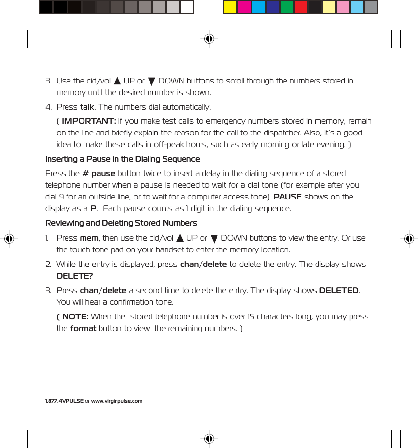1.877.4VPULSE or www.virginpulse.com3. Use the cid/vol   UP or   DOWN buttons to scroll through the numbers stored inmemory until the desired number is shown.4. Press talk. The numbers dial automatically.( IMPORTANT: If you make test calls to emergency numbers stored in memory, remainon the line and briefly explain the reason for the call to the dispatcher. Also, it&rsquo;s a goodidea to make these calls in off-peak hours, such as early morning or late evening. )Inserting a Pause in the Dialing SequencePress the # pause button twice to insert a delay in the dialing sequence of a storedtelephone number when a pause is needed to wait for a dial tone (for example after youdial 9 for an outside line, or to wait for a computer access tone). PAUSE shows on thedisplay as a P.  Each pause counts as 1 digit in the dialing sequence.Reviewing and Deleting Stored Numbers1. Press mem, then use the cid/vol   UP or   DOWN buttons to view the entry. Or usethe touch tone pad on your handset to enter the memory location.2. While the entry is displayed, press chan/delete to delete the entry. The display showsDELETE?3. Press chan/delete a second time to delete the entry. The display shows DELETED.You will hear a confirmation tone.( NOTE: When the  stored telephone number is over 15 characters long, you may pressthe format button to view  the remaining numbers. )