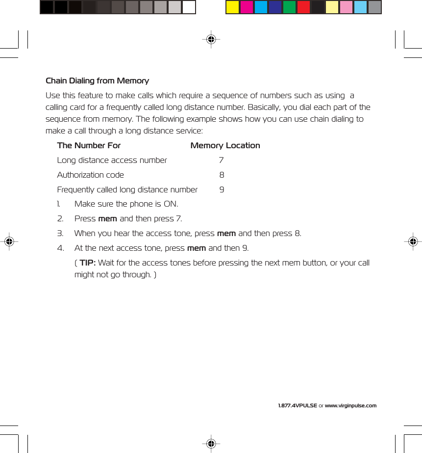 1.877.4VPULSE or www.virginpulse.comChain Dialing from MemoryUse this feature to make calls which require a sequence of numbers such as using  acalling card for a frequently called long distance number. Basically, you dial each part of thesequence from memory. The following example shows how you can use chain dialing tomake a call through a long distance service:The Number For Memory LocationLong distance access number 7Authorization code 8Frequently called long distance number 91. Make sure the phone is ON.2. Press mem and then press 7.3. When you hear the access tone, press mem and then press 8.4. At the next access tone, press mem and then 9.( TIP: Wait for the access tones before pressing the next mem button, or your callmight not go through. )