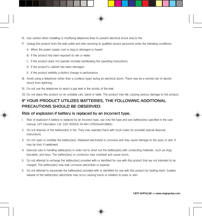 1.877.4VPULSE or www.virginpulse.com16. Use caution when installing or modifying telephone lines to prevent electrical shock and/or fire.17. Unplug this product from the wall outlet and refer servicing to qualified service personnel under the following conditions:A. When the power supply cord or plug is damaged or frayed.B. If the product has been exposed to rain or water.C. If the product does not operate normally byfollowing the operating instructions.D. If the product&rsquo;s cabinet has been damaged.E. If the product exhibits a distinct change in performance.18. Avoid using a telephone (other than a cordless type) during an electrical storm. There may be a remote risk of electricshock from lightning.19. Do not use the telephone to report a gas leak in the vicinity of the leak.20. Do not place this product on an unstable cart, stand or table. The product may fall, causing serious damage to the product.IF YOUR PRODUCT UTILIZES BATTERIES, THE FOLLOWING ADDITIONALPRECAUTIONS SHOULD BE OBSERVED:Risk of explosion if battery is replaced by an incorrect type,1. Risk of explosion if battery is replaced by an incorrect type, use only the type and size battery(ies) specified in the usermanual: GPI Internation Ltd. 3.6V 600mA NI-MH GP60AAAH3BMJ.2. Do not dispose of the battery(ies) in fire. They may explode.Check with local codes for possible special disposalinstructions.3. Do not open or mutilate the battery(ies). Released electrolyte is corrosive and may cause damage to the eyes or skin. Itmay be toxic if swallowed.4. Exercise care in handling battery(ies) in order not to short out the battery(ies) with conducting materials  such as rings,bracelets, and keys. The battery(ies) or conductor may overheat and cause burns.5. Do not attempt to recharge the battery(ies) provided with or identified for use with this product that are not intended to becharged. The battery(ies) may leak corrosive electrolyte or explode.6. Do not attempt to rejuvenate the battery(ies) provided with or identified for use with this product by heating them. Suddenrelease of the battery(ies) electrolyte may occur causing burns or irritation to eyes or skin.